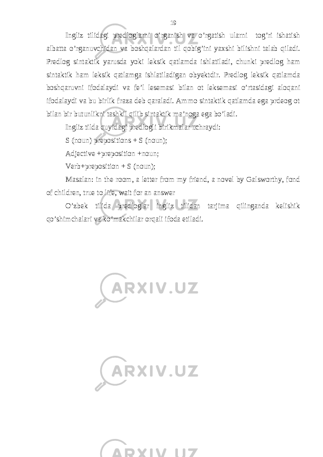 Ingliz tilidagi predloglarni o’rganish va o’rgatish ularni tog’ri ishatish albatta o’rganuvchidan va boshqalardan til qobig’ini yaxshi bilishni talab qiladi. Predlog sintaktik yarusda yoki leksik qatlamda ishlatiladi, chunki predlog ham sintaktik ham leksik qatlamga ishlatiladigan obyektdir. Predlog leksik qatlamda boshqaruvni ifodalaydi va fe’l lesemasi bilan ot leksemasi o’rtasidagi aloqani ifodalaydi va bu birlik fraza deb qaraladi. Ammo sintaktik qatlamda ega prdeog ot bilan bir butunlikni tashkil qilib sintaktik ma’noga ega bo’ladi. Ingliz tilda quyidagi predlogli birikmalar uchraydi: S (noun) prepositions + S (noun); Adjective +preposition +noun; Verb+preposition + S (noun); Masalan: in the room, a letter from my friend, a novel by Galsworthy, fond of children, true to life, wait for an answer O’zbek tilida predloglar ingliz tilidan tarjima qilinganda kelishik qo’shimchalari va ko’makchilar orqali ifoda etiladi. 19 