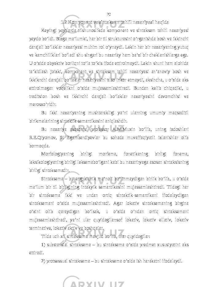 1.2 Komponent va sintaksem tahlil nazariyasi haqida Keyingi paytlarda tilshunoslikda komponent va sintaksem tahlil nazariyasi paydo bo’ldi. Bizga ma’lumki, har bir til strukturasini o’rganishda bosh va ikkinchi darajali bo’laklar nazariyasi muhim rol o’ynaydi. Lekin har bir nazariyaning yutuq va kamchiliklari bo’ladi shu singari bu nazariay ham ba’zi bir cheklanishlarga ega. U o’zida obyektiv borliqni to’la to’kis ifoda ettirolmaydi. Lekin shuni ham alohida ta’kidlash joizki, komponent va sintaksem tahlil nazariyasi an’anaviy bosh va ikkiknchi darajali bo’laklar nazariyasini also inkor etmaydi, aksincha, u o’zida aks ettirolmagan voqelikni o’zida mujassamlashtiradi. Bundan kelib chiqadiki, u traditsion bosh va ikkinchi darajali bo’laklar nazariyasini davomchisi va merosxo’ridir. Bu ikki nazariyaning mushtarakligi ya’ni ularning umumiy maqsaditil birikmalarining sintaktik semantikasini aniqlashdir. Bu nazariya asoschisi professor A.M.Muxin bo’lib, uning izdoshlari R.E.Qiyomov, S. Egamberdiyevlar bu sohada muvaffaqiyatli izlanishlar olib bormoqda. Morfologiyaning birligi morfema, fonetikaning birligi fonema, leksikologiyaning birligi leksemabo’lgani kabi bu nazariryaga asosan sintaksisning birligi sintaksemadir. Sintaksema – bu eng kichik ma’noli bo’linmaydigan birlik bo’lib, u o’zida ma’lum bir til birligining intakyik semantikasini mujassamlashtiradi. Tildagi har bir sintaksema ikki va undan ortiq sintaktik-semantikani ifodalaydigan sintaksemani o’zida mujassamlashtiradi. Agar lokativ sintaksemaning birgina o’zini olib qaraydigan bo’lsak, u o’zida o’ndan ortiq sintaksemani mujassamlashtiradi, ya’ni ular quyidagilar:sof lokativ, lokativ ellativ, lokativ terminative, lokativ aktiv va boshqalar. Tilda uch xil sintaksema mavjud bo’lib, ular quyidagilar: 1) substansial sintaksema – bu sintaksema o’zida predmet xususiyatini aks ettiradi. 2) protsessual sintaksema – bu sintaksema o’zida ish harakatni ifodalaydi. 20 