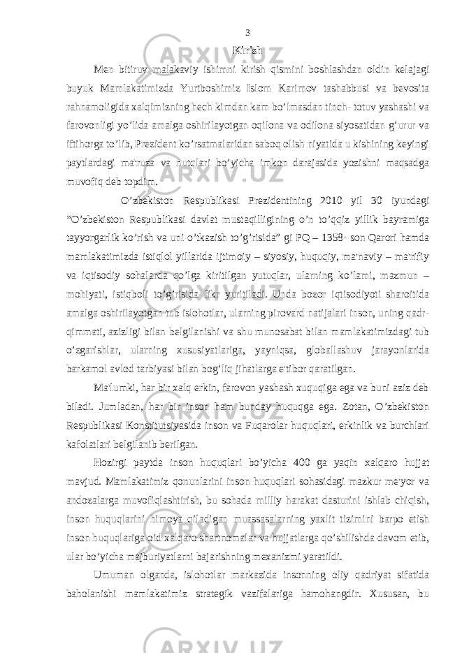 Kirish Men bitiruv malakaviy ishimni kirish qismini boshlashdan oldin kelajagi buyuk Mamlakatimizda Yurtboshimiz Islom Karimov tashabbusi va bevosita rahnamoligida xalqimizning hech kimdan kam bo’lmasdan tinch- totuv yashashi va farovonligi yo’lida amalga oshirilayotgan oqilona va odilona siyosatidan g’urur va iftihorga to’lib, Prezident ko’rsatmalaridan saboq olish niyatida u kishining keyingi paytlardagi ma&#39;ruza va nutqlari bo’yicha imkon darajasida yozishni maqsadga muvofiq deb topdim. O’zbekiston Respublikasi Prezidentining 2010 yil 30 iyundagi “O’zbekiston Respublikasi davlat mustaqilligining o’n to’qqiz yillik bayramiga tayyorgarlik ko’rish va uni o’tkazish to’g’risida” gi PQ – 1358- son Qarori hamda mamlakatimizda istiqlol yillarida ijtimoiy – siyosiy, huquqiy, ma&#39;naviy – ma&#39;rifiy va iqtisodiy sohalarda qo’lga kiritilgan yutuqlar, ularning ko’lami, mazmun – mohiyati, istiqboli to’g’risida fikr yuritiladi. Unda bozor iqtisodiyoti sharoitida amalga oshirilayotgan tub islohotlar, ularning pirovard natijalari inson, uning qadr- qimmati, azizligi bilan belgilanishi va shu munosabat bilan mamlakatimizdagi tub o’zgarishlar, ularning xususiyatlariga, yayniqsa, globallashuv jarayonlarida barkamol avlod tarbiyasi bilan bog’liq jihatlarga e&#39;tibor qaratilgan. Ma&#39;lumki, har bir xalq erkin, farovon yashash xuquqiga ega va buni aziz deb biladi. Jumladan, har bir inson ham bunday huquqga ega. Zotan, O’zbekiston Respublikasi Konstitutsiyasida inson va Fuqarolar huquqlari, erkinlik va burchlari kafolatlari belgilanib berilgan. Hozirgi paytda inson huquqlari bo’yicha 400 ga yaqin xalqaro hujjat mavjud. Mamlakatimiz qonunlarini inson huquqlari sohasidagi mazkur me&#39;yor va andozalarga muvofiqlashtirish, bu sohada milliy harakat dasturini ishlab chiqish, inson huquqlarini himoya qiladigan muassasalarning yaxlit tizimini barpo etish inson huquqlariga oid xalqaro shartnomalar va hujjatlarga qo’shilishda davom etib, ular bo’yicha majburiyatlarni bajarishning mexanizmi yaratildi. Umuman olganda, islohotlar markazida insonning oliy qadriyat sifatida baholanishi mamlakatimiz strategik vazifalariga hamohangdir. Xususan, bu 3 