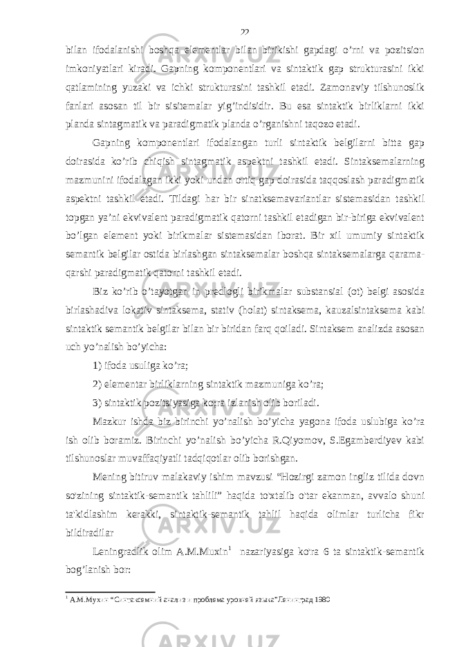 bilan ifodalanishi boshqa elementlar bilan birikishi gapdagi o’rni va pozitsion imkoniyatlari kiradi. Gapning komponentlari va sintaktik gap strukturasini ikki qatlamining yuzaki va ichki strukturasini tashkil etadi. Zamonaviy tilshunoslik fanlari asosan til bir sisitemalar yig’indisidir. Bu esa sintaktik birliklarni ikki planda sintagmatik va paradigmatik planda o’rganishni taqozo etadi. Gapning komponentlari ifodalangan turli sintaktik belgilarni bitta gap doirasida ko’rib chiqish sintagmatik aspektni tashkil etadi. Sintaksemalarning mazmunini ifodalagan ikki yoki undan ortiq gap doirasida taqqoslash paradigmatik aspektni tashkil etadi. Tildagi har bir sinatksemavariantlar sistemasidan tashkil topgan ya’ni ekvivalent paradigmatik qatorni tashkil etadigan bir-biriga ekvivalent bo’lgan element yoki birikmalar sistemasidan iborat. Bir xil umumiy sintaktik semantik belgilar ostida birlashgan sintaksemalar boshqa sintaksemalarga qarama- qarshi paradigmatik qatorni tashkil etadi. Biz ko’rib o’tayotgan in predlogli birikmalar substansial (ot) belgi asosida birlashadiva lokativ sintaksema, stativ (holat) sintaksema, kauzalsintaksema kabi sintaktik semantik belgilar bilan bir biridan farq qoiladi. Sintaksem analizda asosan uch yo’nalish bo’yicha: 1) ifoda usuliga ko’ra; 2) elementar birliklarning sintaktik mazmuniga ko’ra; 3) sintaktik pozitsiyasiga ko;ra izlanish olib boriladi. Mazkur ishda biz birinchi yo’nalish bo’yicha yagona ifoda uslubiga ko’ra ish olib boramiz. Birinchi yo’nalish bo’yicha R.Qiyomov, S.Egamberdiyev kabi tilshunoslar muvaffaqiyatli tadqiqotlar olib borishgan. Mening bitiruv malakaviy ishim mavzusi “Hozirgi zamon ingliz tilida dovn so&#39;zining sintaktik-semantik tahlili” haqida to&#39;xtalib o&#39;tar ekanman, avvalo shuni ta&#39;kidlashim kerakki, sintaktik-semantik tahlil haqida olimlar turlicha fikr bildiradilar Leningradlik olim A.M.Muxin 1 nazariyasiga ko&#39;ra 6 ta sintaktik-semantik bog’lanish bor: 1 А.М.Мухин “Синтаксемний анализ и проблема уровней яз ыка ”Ленинград 198022 