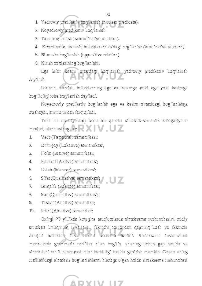 1. Yadroviy predi ka tiv bog’lanish (nu c lear predi c ate). 2. Noyadroviy predikativ bog’lanish. 3. Tobe bog’lanish (subordinative relation). 4. Koordinativ, uyushiq bo&#39;laklar o&#39;rtasidagi bog’lanish (kordinative relation). 5. Bilvosita bog’lanish (oppositive relation). 6. Kirish so&#39;zlarining bog’lanishi. Ega bilan kesim orasidagi bog’lanish yadroviy predikativ bog’lanish deyiladi. Ikkinchi darajali bo&#39;laklarning ega va kesimga yoki ega yoki kesimga bog’liqligi tobe bog’lanish deyiladi. Noyadroviy predikativ bog’lanish ega va kesim o&#39;rtasidagi bog’lanishga o&#39;xshaydi, ammo undan farq qiladi. Turli hil nazariyalarga ko&#39;ra bir qancha sintaktik-semantik kategoriyalar mavjud, ular quyidagilar: 1. Vaqt (Temporal) semantikasi; 2. O&#39;rin-joy (Lokative) semantikasi; 3. Holat (Stative) semantikasi; 4. Harakat (Aktive) semantikasi; 5. Uslub (Manner) semantikasi; 6. Sifat (Qualitative) semantikasi; 7. Birgalik (Sokiate) semantikasi; 8. Son (Quantative) semantikasi; 9. Tashqi (Allative) semantika; 10. Ichki (Ablative) semantika; Oxirgi 20 yillikda ko&#39;pgina tadqiqotlarda sintaksema tushunchasini oddiy sintaksis birligining invarianti, ikkinchi tomondan gapning bosh va ikkinchi darajali bo&#39;laklari tushunchalari ko&#39;rsatib berildi. Sintaksema tushunchasi manbalarda grammatik tahlillar bilan bog’liq, shuning uchun gap haqida va sintaksisni tahlil nazariyasi bilan izchilligi haqida gapirish mumkin. Gapda uning tuzilishidagi sintaksis bog’lanishlarni hisobga olgan holda sintaksema tushunchasi 23 