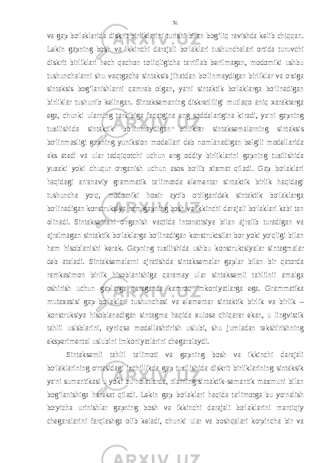 va gap bo&#39;laklarida diskrit birliklarini turishi bilan bog’liq ravishda kelib chiqqan. Lekin gapning bosh va ikkinchi darajali bo&#39;laklari tushunchalari ortida turuvchi diskrit birliklari hech qachon to&#39;liqligicha ta&#39;riflab berilmagan, modomiki ushbu tushunchalarni shu vaqtgacha sintaksis jihatdan bo&#39;linmaydigan birliklar va o&#39;ziga sintaksis bog’lanishlarni qamrab olgan, ya&#39;ni sintaktik bo&#39;laklarga bo&#39;linadigan birliklar tushunib kelingan. Sintaksemaning diskretliligi mutlaqo aniq xarakterga ega, chunki ularning tarkibiga faqatgina eng soddalarigina kiradi, ya&#39;ni gapning tuzilishida sintaktik bo&#39;linmaydigan birliklar sintaksemalarning sintaksis bo&#39;linmasligi gapning yuniksion modellari deb nomlanadigan belgili modellarida aks etadi va ular tadqiqotchi uchun eng oddiy birliklarini gapning tuzilishida yuzaki yoki chuqur o&#39;rganish uchun asos bo&#39;lib xizmat qiladi. Gap bo&#39;laklari haqidagi an&#39;anaviy grammatik ta&#39;limotda elementar sintaktik birlik haqidagi tushuncha yo&#39;q, modomiki hozir aytib o&#39;tilganidek sintaktik bo&#39;laklarga bo&#39;linadigan konstruksiya ham gapning bosh va ikkinchi darajali bo&#39;laklari kabi tan olinadi. Sintaksemani o&#39;rganish vaqtida intonattsiya bilan ajralib turadigan va ajralmagan sintaktik bo&#39;laklarga bo&#39;linadigan konstruktsilar bor yoki yo&#39;qligi bilan ham hisoblanishi kerak. Gapning tuzilishida ushbu konstruktsiyalar sintagmalar deb ataladi. Sintaksemalarni ajratishda sintaksemalar gaplar bilan bir qatorda ramkasimon birlik hisoblanishiga qaramay ular sintaksemli tahlilnii amalga oshirish uchun gaplarga qaraganda kamroq imkoniyatlarga ega. Grammatika mutaxasisi gap bo&#39;laklari tushunchasi va elementar sintaktik birlik va birlik – konstruksiya hisoblanadigan sintagma haqida xulosa chiqarar ekan, u lingvistik tahlil uslsblarini, ayniqsa modellashtirish uslubi, shu jumladan tekshirishning eksperimental uslubini imkoniyatlarini chegaralaydi. Sintaksemli tahlil ta&#39;limoti va gapning bosh va ikkinchi darajali bo&#39;laklarining o&#39;rtasidagi izchillikda gap tuzilishida diskrit birliklarining sintaksik ya&#39;ni sumantikasi u yoki bu holatlarda, ularning sintaktik-semantik mazmuni bilan bog’lanishiga harakat qiladi. Lekin gap bo&#39;laklari haqida ta&#39;limotga bu yo&#39;nalish bo&#39;yicha urinishlar gapning bosh va ikkinchi darajali bo&#39;laklarini mantiqiy chegaralarini farqlashga olib keladi, chunki ular va boshqalari ko&#39;pincha bir va 24 