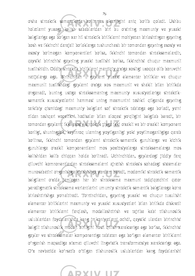 o&#39;sha sintaktik semantikada bo&#39;linmas ekanligini aniq bo&#39;lib qoladi. Ushbu holatlarni yuzaga kelish sabablaridan biri bu o&#39;zining mazmuniy va yuzaki belgilariga ega bo&#39;lgan xar hil sintaktik birliklarni mohiyatan birlashtirgan gapning bosh va ikkinchi darajali bo&#39;laklarga tushunchasi: bir tomondan gapning asosiy va asosiy bo&#39;lmagan komponentlari bo&#39;lsa, ikkinchi tomondan sintaksemalardir, qaysiki birinchisi gapning yuzaki tuzilishi bo&#39;lsa, ikkinchisi chuqur mazmunli tuzilishidir. Oddiy sintaktik birliklarni mantiqiy o&#39;ziga xosligi uzoqqa olib boruvchi natijalarga ega. Birinchidan u gaplarni yuzaki elementar birliklar va chuqur mazmunli tuzilishdagi gaplarni o&#39;ziga xos mazmunli va shakli bilan birlikda o&#39;rganadi, buning ustiga sintaksemaning mazmuniy xususiyatlariga sintaktik- semantik xususiyatlarini hammasi uning mazmunini tashkil qilganda gapning tarkibiy qismidagi mazmuniy belgilari sof sintaktik tabiatga ega bo&#39;ladi, ya&#39;ni tildan tashqari voqelikni hodisalar bilan aloqasi yo&#39;qligini belgilab beradi, bir tomondan gaplarni ikki asosiy sintaktik tipga ikki o&#39;zakli va bir o&#39;zakli komponent borligi, shuningdek, keyinroq ularning yoyilganligi yoki yoyilmaganligiga qarab bo&#39;linsa, ikkinchi tomondan gaplarni sintaktik-semantik guruhlarga va kichik guruhlarga o&#39;zakli komponentlarni mos pozittsiyalarga sintaksemalarga mos kelishidan kelib chiqqan holda bo&#39;linadi. Uchinchidan, gaplardagi jiddiy farq qiluvchi komnonentlardan sintaksemalarni ajratish sintaksis sohadagi sistemalar munosabatini o&#39;rganishga kirishishga yordam beradi, modomiki sintaktik-semantik belgilarni o&#39;zida jamlagan har bir sintaksema mazmuni tadqiqotchini qator paradigmatik sintaksema variantlarini umumiy sintaktik-semantik belgilaraga ko&#39;ra birlashtirishga yo&#39;naltiradi. To&#39;rtinchidan, gapning yuzaki va chuqur tuzulishi elementar birliklarini mazmuniy va yuzaki xususiyatlari bilan birlikda diskretli elementar birliklarni farqlash, modellashtirish va tajriba kabi tilshunoslik uslublaridan foydalanishda keng imkoniyatlarni ochdi, qaysiki ulardan birinchisi belgili tilshunoslik modeli birligini hosil qilish xarakteriga ega bo’lsa, ikkinchisi gaplar va sintaksemalar komponentiga tabiatan ega bo’lgan elementar birliklarni o’rganish maqsadiga xizmat qiluvchi lingvistik transformatsiya xarakteriga ega. O’z navbatida ko’rsatib o’tilgan tilshunoslik uslublaridan keng foydalanishi 25 