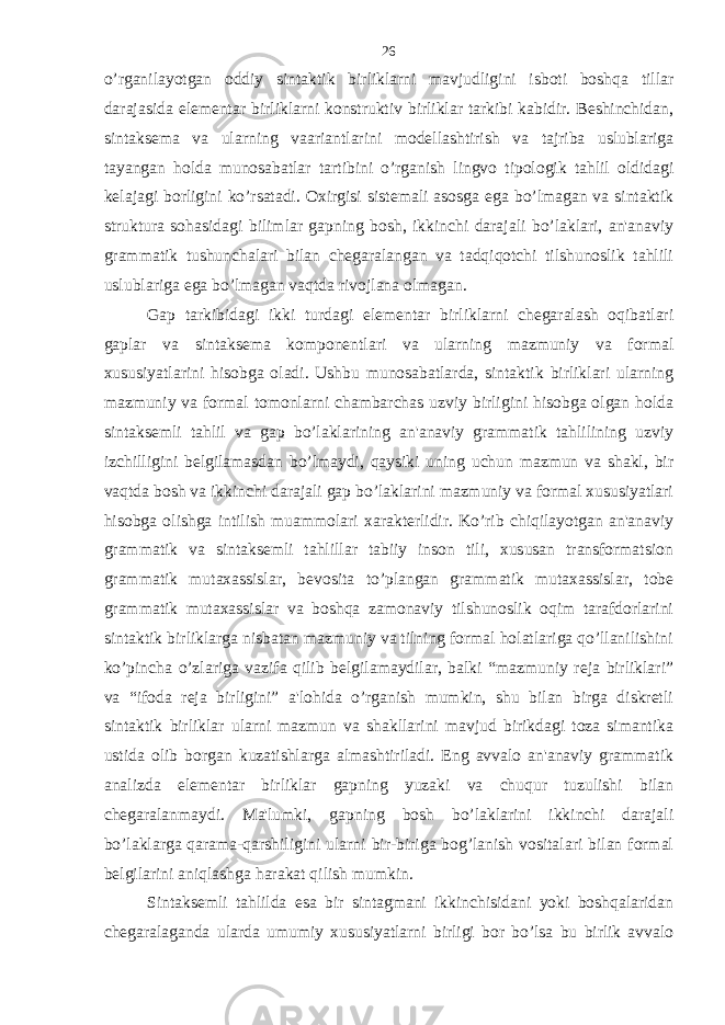 o’rganilayotgan oddiy sintaktik birliklarni mavjudligini isboti boshqa tillar darajasida elementar birliklarni konstruktiv birliklar tarkibi kabidir. Beshinchidan, sintaksema va ularning vaariantlarini modellashtirish va tajriba uslublariga tayangan holda munosabatlar tartibini o’rganish lingvo tipologik tahlil oldidagi kelajagi borligini ko’rsatadi. Oxirgisi sistemali asosga ega bo’lmagan va sintaktik struktura sohasidagi bilimlar gapning bosh, ikkinchi darajali bo’laklari, an&#39;anaviy grammatik tushunchalari bilan chegaralangan va tadqiqotchi tilshunoslik tahlili uslublariga ega bo’lmagan vaqtda rivojlana olmagan. Gap tarkibidagi ikki turdagi elementar birliklarni chegaralash oqibatlari gaplar va sintaksema komponentlari va ularning mazmuniy va formal xususiyatlarini hisobga oladi. Ushbu munosabatlarda, sintaktik birliklari ularning mazmuniy va formal tomonlarni chambarchas uzviy birligini hisobga olgan holda sintaksemli tahlil va gap bo’laklarining an&#39;anaviy grammatik tahlilining uzviy izchilligini belgilamasdan bo’lmaydi, qaysiki uning uchun mazmun va shakl, bir vaqtda bosh va ikkinchi darajali gap bo’laklarini mazmuniy va formal xususiyatlari hisobga olishga intilish muammolari xarakterlidir. Ko’rib chiqilayotgan an&#39;anaviy grammatik va sintaksemli tahlillar tabiiy inson tili, xususan transformatsion grammatik mutaxassislar, bevosita to’plangan grammatik mutaxassislar, tobe grammatik mutaxassislar va boshqa zamonaviy tilshunoslik oqim tarafdorlarini sintaktik birliklarga nisbatan mazmuniy va tilning formal holatlariga qo’llanilishini ko’pincha o’zlariga vazifa qilib belgilamaydilar, balki “mazmuniy reja birliklari” va “ifoda reja birligini” a&#39;lohida o’rganish mumkin, shu bilan birga diskretli sintaktik birliklar ularni mazmun va shakllarini mavjud birikdagi toza simantika ustida olib borgan kuzatishlarga almashtiriladi. Eng avvalo an&#39;anaviy grammatik analizda elementar birliklar gapning yuzaki va chuqur tuzulishi bilan chegaralanmaydi. Ma&#39;lumki, gapning bosh bo’laklarini ikkinchi darajali bo’laklarga qarama-qarshiligini ularni bir-biriga bog’lanish vositalari bilan formal belgilarini aniqlashga harakat qilish mumkin. Sintaksemli tahlilda esa bir sintagmani ikkinchisidani yoki boshqalaridan chegaralaganda ularda umumiy xususiyatlarni birligi bor bo’lsa bu birlik avvalo 26 