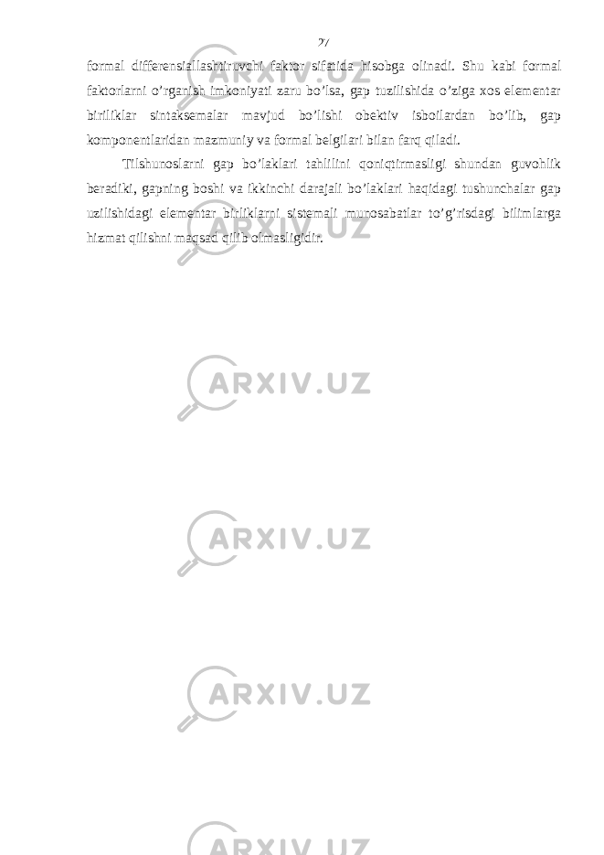 formal differensiallashtiruvchi faktor sifatida hisobga olinadi. Shu kabi formal faktorlarni o’rganish imkoniyati zaru bo’lsa, gap tuzilishida o’ziga xos elementar biriliklar sintaksemalar mavjud bo’lishi obektiv isboilardan bo’lib, gap komponentlaridan mazmuniy va formal belgilari bilan farq qiladi. Tilshunoslarni gap bo’laklari tahlilini qoniqtirmasligi shundan guvohlik beradiki, gapning boshi va ikkinchi darajali bo’laklari haqidagi tushunchalar gap uzilishidagi elementar birliklarni sistemali munosabatlar to’g’risdagi bilimlarga hizmat qilishni maqsad qilib olmasligidir. 27 