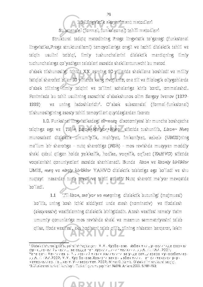 1.3 Lingvistik eksperiment metodlari Substansial (formal, funksiaonal) tahlil metodlari Struktural tadqiq metodining Praga lingvistik to`garagi (funksional lingvistika,Praga strukturalizmi) tamoyollariga ongli va izchil dialektik tahlil va talqin usulini tatbiqi, ilmiy tushunchalarini dialektik mantiqning ilmiy tuchunchalarga qo`yadigan talablari asosida shakllanturuvchi bu metod o`zbek tilshunosligi ichida XX asrning 60-yillarida shakllana boshladi va milliy istiqlol sharofati bilan 90-yillarda keng rivojlanib, ona tili va filologik oliygohlarda o`zbek tilining ilmiy talqini va ta`limi sohalariga kirib bordi, ommalashdi. Fanimizda bu tahli usulining asoschisi o`zbekshunos olim Sergey Ivanov (1922- 1999) va uning izdoshlaridir 1 . O`zbek substansial (formal-funksional) tilshunosligining asosiy tahlil tamoyillari quyidaglardan iborat: 1.0. Funksinal lingvistikadagi til~nutq dixotomiyasi bir muncha boshqacha talqinga ega va Til = Lison+Me`yor+Nutq sifatida tushunilib, Lison~ Nutq munosabati dialektik umumiylik, mohiyat, imkoniyat, sabab ( UMIS )ning ma`lum bir sharoitga - nutq sharoitiga ( NSh ) - mos ravishda muayyan moddiy shakl qabul qilgan holda yakkalik, hodisa, voqelik, oqibat ( YAHVO ) sifatida voqelanishi qonuniyatlari asosida sharhlanadi. Bunda lison va lisoniy birliklar UMIS, nutq va nitqiy birliklar YAHVO dialektik tabiatiga ega bo`ladi va shu nuqtayi nazardan turib tavsif va tahlil etiladi. Nutq sharoiti me`yor mavqeida bo`ladi. 1.1 Til lison, me`yor va nutq ning dialektik butunligi (majmuasi) bo`lib, uning bosh ichki ziddiyati unda atash (nominativ) va ifodalash (ekspressiv) vazifalarning dialektik birligidadir. Atash vazifasi ramziy tizim umumiy qonunlariga mos ravishda shakl va mazmun semmetriyasini talab qilsa, ifoda vazifasi, aks hodisani talab qilib, tilning nisbatan barqaror, lekin 1 O`zbek tilshunosligida bu yo`nalish haqida qar.: М.М. Қурбонова. Ызбек тилшунослигида формал- функционал йыналиш ва содда гап қ урилишиниг тал қ ини. ДДА. Т.: ТАИ. 2001; Yana qar.: Менглиев Б. Р. Лисоний тизим яхлитлиги ва унда сатщлараро муносабатлар. ДДА. Т. ТАИ.2002; М.М. Қ ур бонова.Ҳозирги замон ызбек тили. Гап синтаксиси учун материаллар. Тошкент. Университет. 2002; Nimat G. Hamid. O`zbek tilini struktural tadqiqi. &#34;3.Uluslararasi turk dil kurultayi. Tutk dil qurumu yayinlari №678. Ankara.2000. S.787-793; 28 