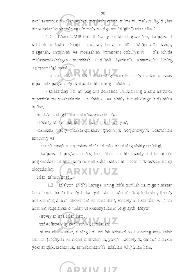 ayni zamonda rivojlanuvchan, moslashuvchan, xilma-xil me`yorliligini (har bir voqelanish sohasining o`z me`yorlariga molikligiini) talab qiladi 1.2. Lison UMIS tabiatli lisoniy birliklarning serqirra, ko`pqavatli sathlaridan tashkil topgan barqaror, tashqi muhit ta`siriga o`ta sezgir, o`zgarish, rivojlnish va moslashish immanent qobiliyatini o`z ichida mujassamlashtirgan murakkab qurilishli iyerarxik sistemadir. Uning barqarorligi asosi -sathlar ichida lisoniy birliklarning uzluksiz nisbiy markaz-qurshov giponimik pog`onaviylik aloqalar bilan bog`lanishida, - sathlardagi har bir pog`ona doirasida birliklarning o`zaro barqaror oppozitiv munosabatlarda turishida va nisbiy butunliklarga birikishida bo`lsa, bu sistemaning immanent o`zgaruvchanligi - lisoniy birlikda shakl va mazmun asimmetriyasi, -uzluksiz nisbiy markaz-qurshov giponimik pog`onaviylik bosqichlari sonining va - har bir bosqichda qurshov birliklari miqdorlarining nisbiy erkinligi, - ko`pqavatli pog`onalarning har birida har bir lisoniy birlikning o`z pog`onadoshlari bilan ko`ptomonli zidlanishi va bir necha mikrosistemalarga aloqadorligi bilan ta`minlanadi. 1.3. Me`yor (NSh) lisonga, uning ichki qurilish tizimiga nisbatan tashqi omil bo`lib lisoniy imkoniyatlardan (- sinonimik qatorlardan, lisoniy birliklarning dublet, allovariant va variantlari, sohaviy birliklaridan v.h.) har birining voqelanish o`rinlari va xususiyatlarini belgilaydi. Meyor - lisoniy an`ana bilan ham, - sof nolisoniy (g`ayrilisoniy), jumladan: - xilma-xil uslublar, tilning qo`llanilish sohalari va lisonning voqelanish usullari (badiiylik va kuchli ta`sirchanlik, yorqin ifodaviylik, obrazli tafakkur yoki aniqlik, ixchamlik, serinformativlik talablari v.h.) bilan ham, 29 