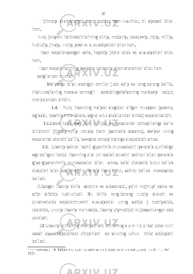  - ijtimoiy shart-sharoit, qonun-qoida, rasm-rusumlar, til siyosati bilan ham, -hutq jarayoni ishtirokchilarining diniy, madaniy, tabaqaviy, irqiy, milliy, hududiy, jinsiy, ruhiy, yosh v. b. xusisiyatlari bilan ham, - lison voqelanayotgan soha, hayotiy jabha talab va xususiyatlari bilan ham, - lison voqelanishining bevosita nolisoniy shart-sharoitlari bilan ham belgilanishi mumkin. Me`yorga ta`sir etadigan omillar juda ko`p va rang-barang bo`lib, tilshunoslikning maxsus tarmog`i - sotsiolingvistikaning markaziy tadqiq manbalaridan biridir. 1.4. Nutq lisonning me`yor elagidan o`tgan muayyan (yozma, og`zaki, tasviriy /imo-ishora, signal v.h./ shakllaridan birida) voqelanishidir. 1.5. Lison ham, nutq ham qurilish va voqelanish tamoyillariga ko`ra birlamchi ijtimoiy-ruhiy ramziy tizim (semiotik sistema), me`yor uning voqelanish sharoiti bo`lib, bevosita ramziy tizimga aloqadordir emas. 1.6. Lisoniy sathlar izchil giponimik munosabatlli iyerarxik qurilishga ega bo`lgani holda lisonning o`zi uni tashkil etuvchi sathlari bilan iyerarxik gipo-giperonimiik munosabatlar bilan emas, balki dialektik butun-bo`lak aloqalari bilan bog`lanadi 1 . Bunda lison butun, sathlar bo`lak mavqeyida bo`ladi. П .Istagan lisoniy birlik serqirra va substansial, ya`ni majmuyi asmo va sifot sifatida tushuniladi. Bu birlik rang-barang nutqiy sharoit va qurshovlarda voqelantiruvchi xususiyatlar uning zotida ( mohiyatida, tabiatida, ununiy lisoniy ma`nosida, lisoniy qiymatida) mujassamlangan deb qaraladi. Ш Lisoniy birlikning mohiyati shu birlikning k a m i d a ikki qator turli asosli oppozitsiyalaridan chiqariladi va shuning uchun ichki ziddayatli bo`ladi. 1 Нигматова Л. Х. Ў збек тилида привативлик (нофонологик сатщлар). НДА. Т.: ТАИ. 2004. 30 