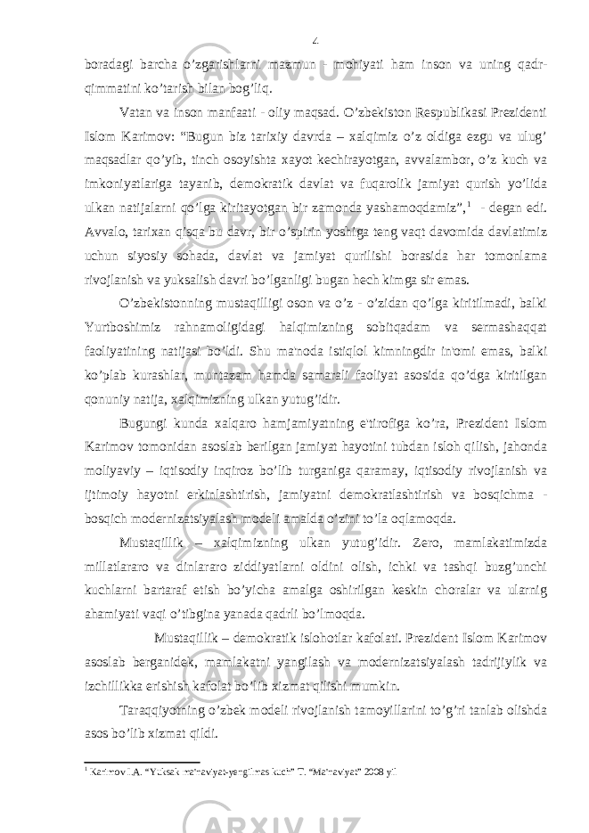 boradagi barcha o’zgarishlarni mazmun - mohiyati ham inson va uning qadr- qimmatini ko’tarish bilan bog’liq. Vatan va inson manfaati - oliy maqsad. O’zbekiston Respublikasi Prezidenti Islom Karimov: “Bugun biz tarixiy davrda – xalqimiz o’z oldiga ezgu va ulug’ maqsadlar qo’yib, tinch osoyishta xayot kechirayotgan, avvalambor, o’z kuch va imkoniyatlariga tayanib, demokratik davlat va fuqarolik jamiyat qurish yo’lida ulkan natijalarni qo’lga kiritayotgan bir zamonda yashamoqdamiz”, 1 - degan edi. Avvalo, tarixan qisqa bu davr, bir o’spirin yoshiga teng vaqt davomida davlatimiz uchun siyosiy sohada, davlat va jamiyat qurilishi borasida har tomonlama rivojlanish va yuksalish davri bo’lganligi bugan hech kimga sir emas. O’zbekistonning mustaqilligi oson va o’z - o’zidan qo’lga kiritilmadi, balki Yurtboshimiz rahnamoligidagi halqimizning sobitqadam va sermashaqqat faoliyatining natijasi bo’ldi. Shu ma&#39;noda istiqlol kimningdir in&#39;omi emas, balki ko’plab kurashlar, muntazam hamda samarali faoliyat asosida qo’dga kiritilgan qonuniy natija, xalqimizning ulkan yutug’idir. Bugungi kunda xalqaro hamjamiyatning e&#39;tirofiga ko’ra, Prezident Islom Karimov tomonidan asoslab berilgan jamiyat hayotini tubdan isloh qilish, jahonda moliyaviy – iqtisodiy inqiroz bo’lib turganiga qaramay, iqtisodiy rivojlanish va ijtimoiy hayotni erkinlashtirish, jamiyatni demokratlashtirish va bosqichma - bosqich modernizatsiyalash modeli amalda o’zini to’la oqlamoqda. Mustaqillik – xalqimizning ulkan yutug’idir. Zero, mamlakatimizda millatlararo va dinlararo ziddiyatlarni oldini olish, ichki va tashqi buzg’unchi kuchlarni bartaraf etish bo’yicha amalga oshirilgan keskin choralar va ularnig ahamiyati vaqi o’tibgina yanada qadrli bo’lmoqda. Mustaqillik – demokratik islohotlar kafolati. Prezident Islom Karimov asoslab berganidek, mamlakatni yangilash va modernizatsiyalash tadrijiylik va izchillikka erishish kafolat bo’lib xizmat qilishi mumkin. Taraqqiyotning o’zbek modeli rivojlanish tamoyillarini to’g’ri tanlab olishda asos bo’lib xizmat qildi. 1 Karimov I.A. “Yuksak ma&#39;naviyat-yengilmas kuch” T. “Ma&#39;naviyat” 2008 yil 4 