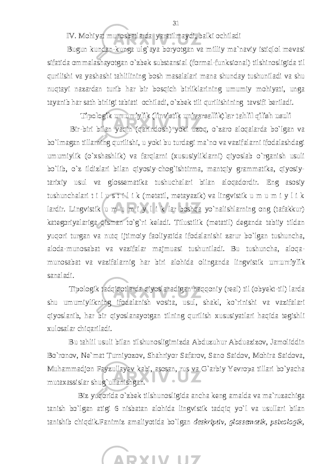 IV. Mohiyat munosbatlarda yaratilmaydi, balki ochiladi Bugun kundan-kunga ulg`aya boryotgan va milliy ma`naviy istiqlol mevasi sifatida ommalashayotgan o`zbek substansial (formal-funksional) tilshinosligida til qurilishi va yashashi tahlilining bosh masalalari mana shunday tushuniladi va shu nuqtayi nazardan turib har bir bosqich birliklarining umumiy mohiyati, unga tayanib har sath birligi tabiati ochiladi, o`zbek tili qurilishining tavsifi beriladi. Tipologik umumiylik (linvistik universallik)lar tahlil qilish usuli Bir-biri bilan yaqin (qarindosh) yoki uzoq, o`zaro aloqalarda bo`lgan va bo`lmagan tillarning qurilishi, u yoki bu turdagi ma`no va vazifalarni ifodalashdagi umumiylik (o`xshashlik) va farqlarni (xususiyliklarni) qiyoslab o`rganish usuli bo`lib, o`z ildizlari bilan qiyosiy-chog`ishtirma, mantqiy grammatika, qiyosiy- tarixiy usul va glossematika tushuchalari bilan aloqadordir. Eng asosiy tushunchalari t i l u s t i l i k (metatil, metayazik) va lingvistik u m u m i y l i k lardir. Lingvistik u m u m i y l i k lar boshqa yo`nalishlarning ong (tafakkur) kategoriyalariga qisman to`g`ri keladi. Tilustilik (metatil) deganda tabiiy tildan yuqori turgan va nutq ijtimoiy faoliyatida ifodalanishi zarur bo`lgan tushuncha, aloda-munosabat va vazifalar majmuasi tushuniladi. Bu tushuncha, aloqa- munosabat va vazifalarnig har biri alohida olinganda lingvistik umumiylik sanaladi. Tipologik tadqiqotlarda qiyoslanadigan haqqoniy (real) til (obyekt-til) larda shu umumiylikning ifodalanish vosita, usul, shakl, ko`rinishi va vazifalari qiyoslanib, har bir qiyoslanayotgan tilning qurilish xususiyatlari haqida tegishli xulosalar chiqariladi. Bu tahlil usuli bilan tilshunosligimizda Abduzuhur Abduazizov, Jamoliddin Bo`ronov, Ne`mat Turniyozov, Shahriyor Safarov, Sano Saidov, Mohira Saidova, Muhammadjon Fayzullayev kabi, asosan, rus va G`arbiy Yevropa tillari bo`yacha mutaxassislar shug`ullanishgan. Biz yuqorida o`zbek tilshunosligida ancha keng amalda va ma`ruzachiga tanish bo`lgan atigi 6 nisbatan alohida lingvistik tadqiq yo`l va usullari bilan tanishib chiqdik.Fanimiz amaliyotida bo`lgan deskriptiv, glossematik, psixologik,31 