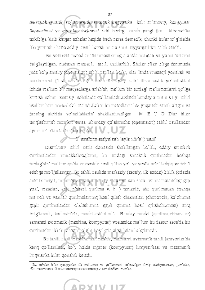 antropolingvistik, sof semsntik, semiotik lingvistika kabi an`anaviy, kompyuter lingvistikasi va mashina tarjimasi kabi hozirgi kunda yangi fan - kibernetika tarkibiga kirib ketgan sohalar haqida hech narsa demadik, chunki bular to`g`risida fikr yuritish - hatto oddiy tavsif berish m a x s u s tayyorgarlikni talab etadi 1 . Bu yetakchi metodlar tilshunoslikning alohida ma л tab va yo`nalishlarini belgilaydigan, nisbatan mustaqil tahlil usullaridir. Shular bilan birga fanimizda juda ko`p amaliy (operatsion) tahlil usullari borki, ular fanda mustaqil yonalish va maktablarni (tilshunosliklarn) shakllantirmaydi, balki tilshunoslik yo`nalishlari ichida ma`lum bir maqsadlarga erishish, ma`lum bir turdagi ma`lumotlarni qo`lga kiritish uchun xususiy sohalarda qo`llaniladii.Odatda bunday x u s u s i y tahlil usullari ham metod deb ataladi.Lekin bu metodlarni biz yuqorida sanab o`tgan va fanning alohida yo`nalishlarini shakllantiradigan M E T O Dlar bilan tenglashtirish mumkin emas. Shunday qo`shimcha (operatsion) tahlil usullaridan ayrimlari bilan tanishib o`tamiz: Transformatsiyalash (aylantirish) usuli Distributiv tahlil usuli doirasida shakllangan bo`lib, oddiy sintaktik qurilmalardan murakkabroqlarini, bir turdagi sintaktik qurilmadan boshqa turdagisini ma`lum qoidalar asosida hosil qilish yo`l va vositalarini tadqiq va tahlil etishga mo`ljallangan. Bu tahlil usulida markaziy (asosiy, ilk sodda) birlik (odatda aniqlik mayli, umumiy zamon, umumiy shaxs va son shakl va ma`nolaridagi gap yoki, masalan, aniq nisbatli qurilma v. h. ) tanlanib, shu qurilmadan boshqa ma`noli va vazifali qurilmalarning hosil qilish chizmalari (chunonchi, ko`chirma gapli qurilmalardan o`zlashtirma gapli qurima hosil qilishchizmasi) aniq belgilanadi, kodlashtirib, modellashtiriladi. Bunday model (qurilma,chizmalar) samarasi avtomatik (mashina, kompyuter) vositasida ma`lum bu dastur asosida bir qurilmadan ikkikinchisini to`g`ri hosil qila olish bilan belgilanadi. Bu tahlil usuli mashina tarjimasida, matnlarni avtomatik tahlil jarayonlarida keng qo`llaniladi, ko`p holda injener (kompyuter) lingvistikasi va matematik lingvistika bilan qorishib ketadi. 1 Bu sohalar bilan qiziqqanlar ilk ma`lumot va yo`llanmani ko`rsatilgan ilmiy adabiyotlardan, jumladan, &#34;Лингвистический экциклопедический словарь&#34; dan olishlari mumkin. 32 