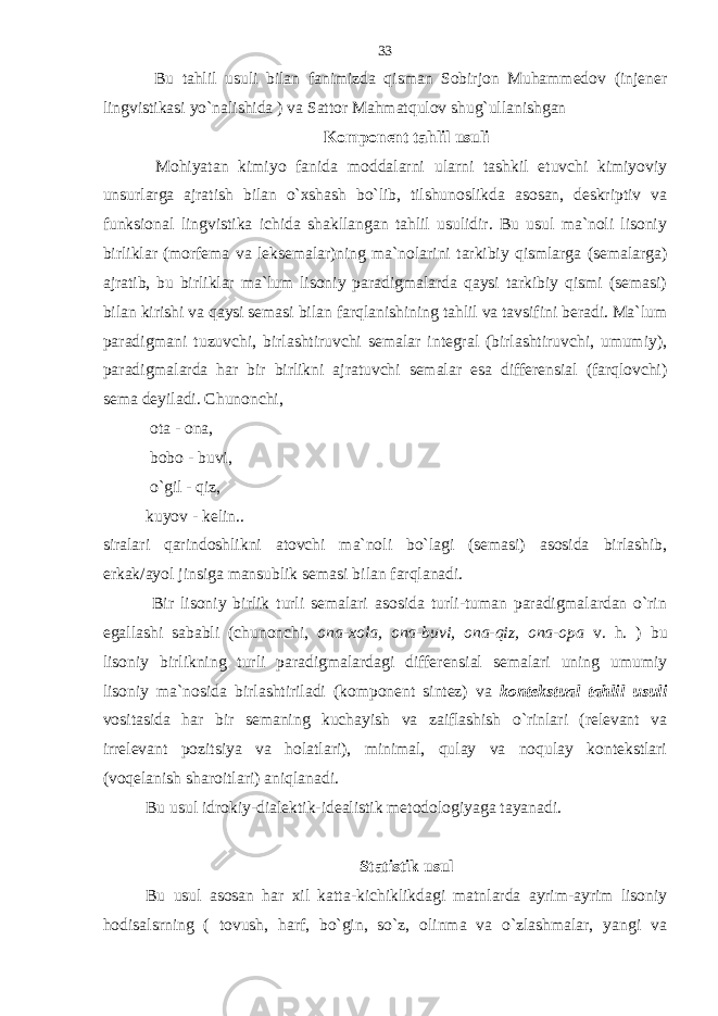  Bu tahlil usuli bilan fanimizda qisman Sobirjon Muhammedov (injener lingvistikasi yo`nalishida ) va Sattor Mahmatqulov shug`ullanishgan Komponent tahlil usuli Mohiyatan kimiyo fanida moddalarni ularni tashkil etuvchi kimiyoviy unsurlarga ajratish bilan o`xshash bo`lib, tilshunoslikda asosan, deskriptiv va funksional lingvistika ichida shakllangan tahlil usulidir. Bu usul ma`noli lisoniy birliklar (morfema va leksemalar)ning ma`nolarini tarkibiy qismlarga (semalarga) ajratib, bu birliklar ma`lum lisoniy paradigmalarda qaysi tarkibiy qismi (semasi) bilan kirishi va qaysi semasi bilan farqlanishining tahlil va tavsifini beradi. Ma`lum paradigmani tuzuvchi, birlashtiruvchi semalar integral (birlashtiruvchi, umumiy), paradigmalarda har bir birlikni ajratuvchi semalar esa differensial (farqlovchi) sema deyiladi. Chunonchi, ota - ona, bobo - buvi, o`gil - qiz, kuyov - kelin.. siralari qarindoshlikni atovchi ma`noli bo`lagi (semasi) asosida birlashib, erkak/ayol jinsiga mansublik semasi bilan farqlanadi. Bir lisoniy birlik turli semalari asosida turli-tuman paradigmalardan o`rin egallashi sababli (chunonchi, ona-xola, ona-buvi, ona-qiz, ona-opa v. h. ) bu lisoniy birlikning turli paradigmalardagi differensial semalari uning umumiy lisoniy ma`nosida birlashtiriladi (komponent sintez) va kontekstual tahlil usuli vositasida har bir semaning kuchayish va zaiflashish o`rinlari (relevant va irrelevant pozitsiya va holatlari), minimal, qulay va noqulay kontekstlari (voqelanish sharoitlari) aniqlanadi. Bu usul idrokiy-dialektik-idealistik metodologiyaga tayanadi. Statistik usul Bu usul asosan har xil katta-kichiklikdagi matnlarda ayrim-ayrim lisoniy hodisalsrning ( tovush, harf, bo`gin, so`z, olinma va o`zlashmalar, yangi va 33 