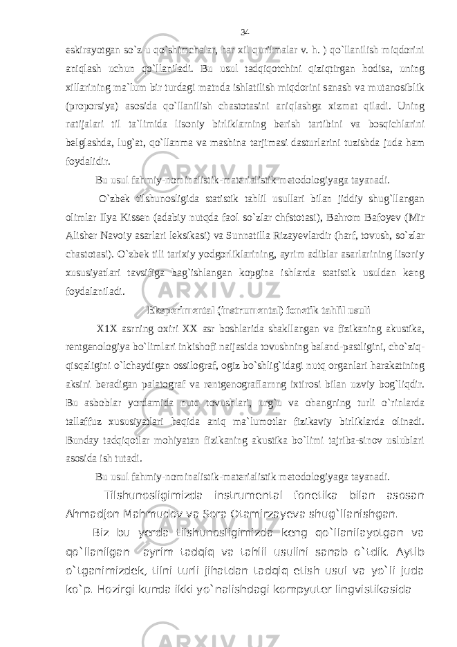 eskirayotgan so`z-u qo`shimchalar, har xil qurilmalar v. h. ) qo`llanilish miqdorini aniqlash uchun qo`llaniladi. Bu usul tadqiqotchini qiziqtirgan hodisa, uning xillarining ma`lum bir turdagi matnda ishlatilish miqdorini sanash va mutanosiblik (proporsiya) asosida qo`llanilish chastotasini aniqlashga xizmat qiladi. Uning natijalari til ta`limida lisoniy birliklarning berish tartibini va bosqichlarini belglashda, lug`at, qo`llanma va mashina tarjimasi dasturlarini tuzishda juda ham foydalidir. Bu usul fahmiy-nominalistik-materialistik metodologiyaga tayanadi. O`zbek tilshunosligida statistik tahlil usullari bilan jiddiy shug`llangan olimlar Ilya Kissen (adabiy nutqda faol so`zlar chfstotasi), Bahrom Bafoyev (Mir Alisher Navoiy asarlari leksikasi) va Sunnatilla Rizayevlardir (harf, tovush, so`zlar chastotasi). O`zbek tili tarixiy yodgorliklarining, ayrim adiblar asarlarining lisoniy xususiyatlari tavsifiga bag`ishlangan kopgina ishlarda statistik usuldan keng foydalaniladi. Eksperimental (instrumental) fonetik tahlil usuli X1X asrning oxiri XX asr boshlarida shakllangan va fizikaning akustika, rentgenologiya bo`limlari inkishofi naijasida tovushning baland-pastligini, cho`ziq- qisqaligini o`lchaydigan ossilograf, ogiz bo`shlig`idagi nutq organlari harakatining aksini beradigan palatograf va rentgenograflarnng ixtirosi bilan uzviy bog`liqdir. Bu asboblar yordamida nutq tovushlari, urg`u va ohangning turli o`rinlarda tallaffuz xususiyatlari haqida aniq ma`lumotlar fizikaviy birliklarda olinadi. Bunday tadqiqotlar mohiyatan fizikaning akustika bo`limi tajriba-sinov uslublari asosida ish tutadi. Bu usul fahmiy-nominalistik-materialistik metodologiyaga tayanadi. Tilshunosligimizda instrumental fonetika bilan asosan Ahmadjon Mahmudov va Sora Otamirzayeva shug`llanishgan. Biz bu yerda tilshunosligimizda keng qo`llanilayotgan va qo`llanilgan ayrim tadqiq va tahlil usulini sanab o`tdik. Aytib o`tganimizdek, tilni turli jihatdan tadqiq etish usul va yo`li juda ko`p. Hozirgi kunda ikki yo`nalishdagi kompyuter lingvistikasida 34 