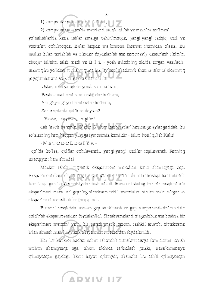 1) kompyuter yordamida til ta`limi, 2) kompyuter vositasida matnlarni tadqiq qilish va mashina tarjimasi yo`nalishlarida katta ishlar amalga oshirilmoqda, yangi-yangi tadqiq usul va vositalari ochilmoqda. Bular haqida ma`lumotni Internet tizimidan olasiz. Bu usullar bilan tanishish va ulardan foydalanish esa zamonaviy dasturlash tizimini chuqur bilishni talab etadi va B I Z - yosh avlodning oldida turgan vazifadir. Sizning bu yo`ldagi intilishingizga biz faylasuf akademik shoir G`afur G`ulomning payg`ambarona so`zlariga o`xshatma bilan: Ustoz, men yangicha yondashar bo`lsam, Boshqa usullarni ham kashf etar bo`lsam, Yangi-yangi yo`llarni ochar bo`lsam, Sen orqalarda qolib ne deysan? - Yasha, - deyman, - o`glim! deb javob beramiz. G`afur G`ulom bashoratlari haqiqatga aylanganidek, bu so`zlarning ham haqqoniyligiga iymonimiz komildir - bilim hosil qilish Kaliti - M E T O D O L O G I Y A - qo`lda bo`lsa, qulflar ochilaveradi, yangi-yangi usullar topilaveradi Fanning taraqqiyoti ham shunda! Mazkur ishda lingvistik eksperiment metodlari katta ahamiaytga ega. Eksperiment deganda, tilning nafaqat sitaktika bo’limida balki boshqa bo’limlarida ham tarqalgan tansformatsiyalar tushuniladi. Mazkur ishning har bir bosqichi o’z eksperiment metodlari gapning sintaksem tahlil metodalari strukturasini o’rganish eksperiment metodlaridan farq qiladi. Birinchi bosqichda asosan gap strukturasidan gap komponentlarini tushirib qoldirish eksperimentidan foydalanildi. Sintaksemalarni o’rganishda esa boshqa bir eksperiment metodni ya’ni bir paradigmatik qatorni tashkil etuvchi sintaksema bilan almashtirish lingvistik eksperiment metodidan foydalanildi. Har bir konkret hodisa uchun ishonchli transformatsiya formalarini topish muhim ahamiyatga ega. Shuni alohida ta’kidlash joizki, transformatsiya qilinayotgan gapdagi fikrni bayon qilamydi, aksincha biz tahlil qilinayotgan 35 