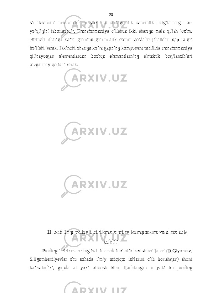 sintaksemani mazmunida u yoki bu sintagmatik semantik belgilarning bor- yo’qligini isbotlashdir. Transformatsiya qilishda ikki shartga mala qilish lozim. Birinchi shartga ko’ra gapning grammatik qonun qoidalar jihatidan gap to’gri bo’lishi kerak. Ikkinchi shartga ko’ra gapning komponent tahlilida transformatsiya qilinayotgan elementlardan boshqa elementlarning sintaktik bog’lansihlari o’zgarmay qolishi kerak. II Bob In predlogli birikmalarning komponent va sintaktik tahlili Predlogli birikmalar ingliz tilida tadqiqot olib borish natijalari (R.Qiyomov, S.Egamberdiyevlar shu sohada ilmiy tadqiqot ishlarini olib borishgan) shuni ko’rsatadiki, gapda ot yoki olmosh bilan ifodalangan u yoki bu predlog 36 