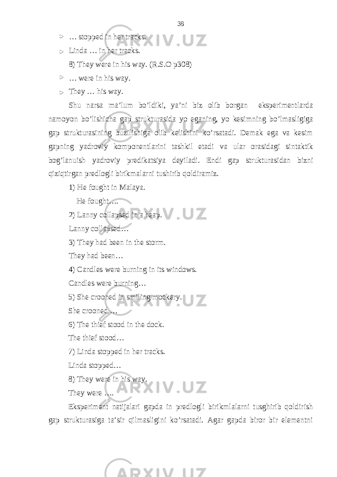 … stopped in her tracks. Linda … in her tracks. 8) They were in his way. (R.S.O p308) … were in his way. They … his way. Shu narsa ma’lum bo’ldiki, ya’ni biz olib borgan eksperimentlarda namoyon bo’lishicha gap strukturasida yo eganing, yo kesimning bo’lmasligiga gap strukturasining buzilishiga olib kelishini ko’rsatadi. Demak ega va kesim gapning yadroviy komponentlarini tashkil etadi va ular orasidagi sintaktik bog’lanuish yadroviy predikatsiya deyiladi. Endi gap strukturasidan bizni qiziqtirgan predlogli birikmalarni tushirib qoldiramiz. 1) He fought in Malaya. He fought…. 2) Lanny collapsed in a heap. Lanny collapsed… 3) They had been in the storm. They had been… 4) Candles were burning in its windows. Candles were burning… 5) She crooned in smiling mockery. She crooned … 6) The thief stood in the dock. The thief stood… 7) Linda stopped in her tracks. Linda stopped… 8) They were in his way. They were …. Eksperiment natijalari gapda in predlogli birikmlalarni tusghirib qoldirish gap strukturasiga ta’sir qilmasligini ko’rsatadi. Agar gapda biror bir elementni 38 