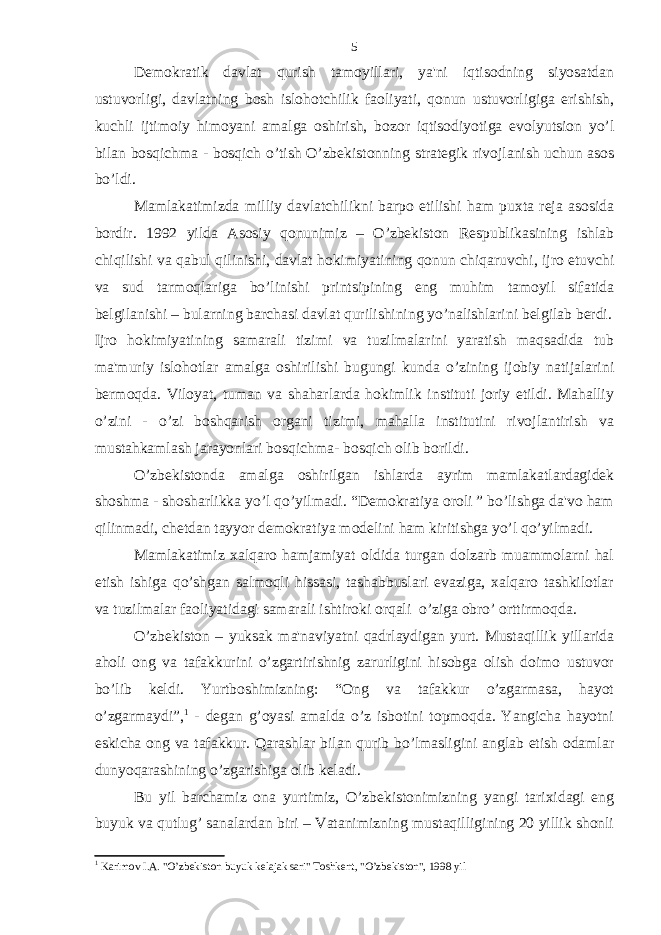 Demokratik davlat qurish tamoyillari, ya&#39;ni iqtisodning siyosatdan ustuvorligi, davlatning bosh islohotchilik faoliyati, qonun ustuvorligiga erishish, kuchli ijtimoiy himoyani amalga oshirish, bozor iqtisodiyotiga evolyutsion yo’l bilan bosqichma - bosqich o’tish O’zbekistonning strategik rivojlanish uchun asos bo’ldi. Mamlakatimizda milliy davlatchilikni barpo etilishi ham puxta reja asosida bordir. 1992 yilda Asosiy qonunimiz – O’zbekiston Respublikasining ishlab chiqilishi va qabul qilinishi, davlat hokimiyatining qonun chiqaruvchi, ijro etuvchi va sud tarmoqlariga bo’linishi printsipining eng muhim tamoyil sifatida belgilanishi – bularning barchasi davlat qurilishining yo’nalishlarini belgilab berdi. Ijro hokimiyatining samarali tizimi va tuzilmalarini yaratish maqsadida tub ma&#39;muriy islohotlar amalga oshirilishi bugungi kunda o’zining ijobiy natijalarini bermoqda. Viloyat, tuman va shaharlarda hokimlik instituti joriy etildi. Mahalliy o’zini - o’zi boshqarish organi tizimi, mahalla institutini rivojlantirish va mustahkamlash jarayonlari bosqichma- bosqich olib borildi. O’zbekistonda amalga oshirilgan ishlarda ayrim mamlakatlardagidek shoshma - shosharlikka yo’l qo’yilmadi. “Demokratiya oroli ” bo’lishga da&#39;vo ham qilinmadi, chetdan tayyor demokratiya modelini ham kiritishga yo’l qo’yilmadi. Mamlakatimiz xalqaro hamjamiyat oldida turgan dolzarb muammolarni hal etish ishiga qo’shgan salmoqli hissasi, tashabbuslari evaziga, xalqaro tashkilotlar va tuzilmalar faoliyatidagi samarali ishtiroki orqali o’ziga obro’ orttirmoqda. O’zbekiston – yuksak ma&#39;naviyatni qadrlaydigan yurt. Mustaqillik yillarida aholi ong va tafakkurini o’zgartirishnig zarurligini hisobga olish doimo ustuvor bo’lib keldi. Yurtboshimizning: “Ong va tafakkur o’zgarmasa, hayot o’zgarmaydi”, 1 - degan g’oyasi amalda o’z isbotini topmoqda. Yangicha hayotni eskicha ong va tafakkur. Qarashlar bilan qurib bo’lmasligini anglab etish odamlar dunyoqarashining o’zgarishiga olib keladi. Bu yil barchamiz ona yurtimiz, O’zbekistonimizning yangi tarixidagi eng buyuk va qutlug’ sanalardan biri – Vatanimizning mustaqilligining 20 yillik shonli 1 Karimov I.A. &#34;O’zbekiston buyuk kelajak sari&#34; Toshkent, &#34;O’zbekiston&#34;, 1998 yil 5 