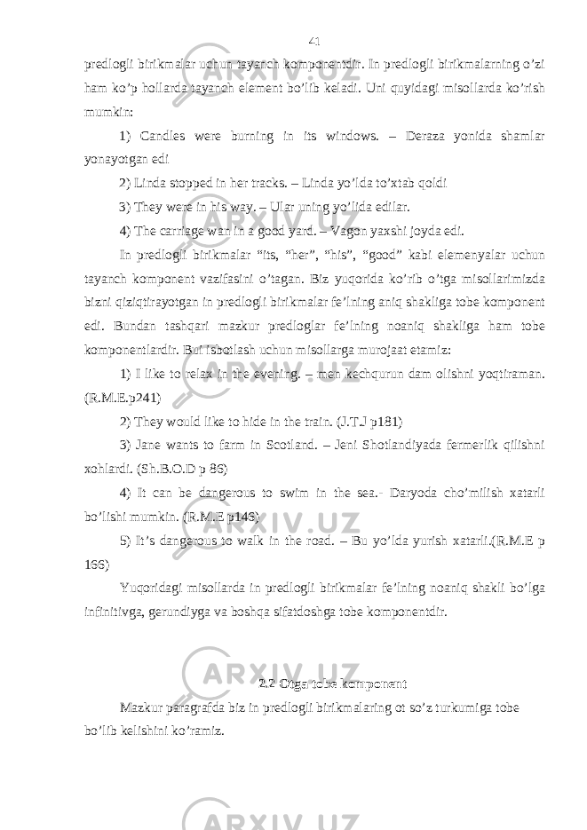 predlogli birikmalar uchun tayanch komponentdir. In predlogli birikmalarning o’zi ham ko’p hollarda tayanch element bo’lib keladi. Uni quyidagi misollarda ko’rish mumkin: 1) Candles were burning in its windows. – Deraza yonida shamlar yonayotgan edi 2) Linda stopped in her tracks. – Linda yo’lda to’xtab qoldi 3) They were in his way. – Ular uning yo’lida edilar. 4) The carriage wan in a good yard. – Vagon yaxshi joyda edi. In predlogli birikmalar “its, “her”, “his”, “good” kabi elemenyalar uchun tayanch komponent vazifasini o’tagan. Biz yuqorida ko’rib o’tga misollarimizda bizni qiziqtirayotgan in predlogli birikmalar fe’lning aniq shakliga tobe komponent edi. Bundan tashqari mazkur predloglar fe’lning noaniq shakliga ham tobe komponentlardir. Bui isbotlash uchun misollarga murojaat etamiz: 1) I like to relax in the evening. – men kechqurun dam olishni yoqtiraman. (R.M.E.p241) 2) They would like to hide in the train. (J.T.J p181) 3) Jane wants to farm in Scotland. – Jeni Shotlandiyada fermerlik qilishni xohlardi. (Sh.B.O.D p 86) 4) It can be dangerous to swim in the sea.- Daryoda cho’milish xatarli bo’lishi mumkin. (R.M.E p146) 5) It’s dangerous to walk in the road. – Bu yo’lda yurish xatarli.(R.M.E p 166) Yuqoridagi misollarda in predlogli birikmalar fe’lning noaniq shakli bo’lga infinitivga, gerundiyga va boshqa sifatdoshga tobe komponentdir. 2.2 Otga tobe komponent Mazkur paragrafda biz in predlogli birikmalaring ot so’z turkumiga tobe bo’lib kelishini ko’ramiz. 41 