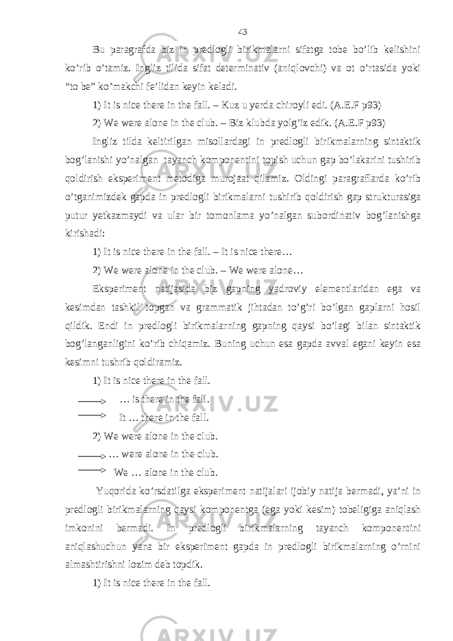 Bu paragrafda biz in predlogli birikmalarni sifatga tobe bo’lib kelishini ko’rib o’tamiz. Ingliz tilida sifat determinativ (aniqlovchi) va ot o’rtasida yoki “to be” ko’makchi fe’lidan keyin keladi. 1) It is nice there in the fall. – Kuz u yerda chiroyli edi. (A.E.F p93) 2) We were alone in the club. – Biz klubda yolg’iz edik. (A.E.F p93) Ingliz tilda keltirilgan misollardagi in predlogli birikmalarning sintaktik bog’lanishi yo’nalgan tayanch komponentini topish uchun gap bo’lakarini tushirib qoldirish eksperiment metodiga murojaat qilamiz. Oldingi paragraflarda ko’rib o’tganimizdek gapda in predlogli birikmalarni tushirib qoldirish gap strukturasiga putur yetkazmaydi va ular bir tomonlama yo’nalgan subordinativ bog’lanishga kirishadi: 1) It is nice there in the fall. – It is nice there… 2) We were alone in the club. – We were alone… Eksperiment natijasida biz gapning yadroviy elementlaridan ega va kesimdan tashkil topgan va grammatik jihtadan to’g’ri bo’lgan gaplarni hosil qildik. Endi in predlogli birikmalarning gapning qaysi bo’lagi bilan sintaktik bog’langanligini ko’rib chiqamiz. Buning uchun esa gapda avval egani keyin esa kesimni tushrib qoldiramiz. 1) It is nice there in the fall. … is there in the fall. It … there in the fall. 2) We were alone in the club. … were alone in the club. We … alone in the club. Yuqorida ko’rsdatilga eksperiment natijalari ijobiy natija bermadi, ya’ni in predlogli birikmalarning qaysi komponentga (ega yoki kesim) tobeligiga aniqlash imkonini bermadi. In predlogli birikmalarning tayanch komponentini aniqlashuchun yana bir eksperiment gapda in predlogli birikmalarning o’rnini almashtirishni lozim deb topdik. 1) It is nice there in the fall. 43 