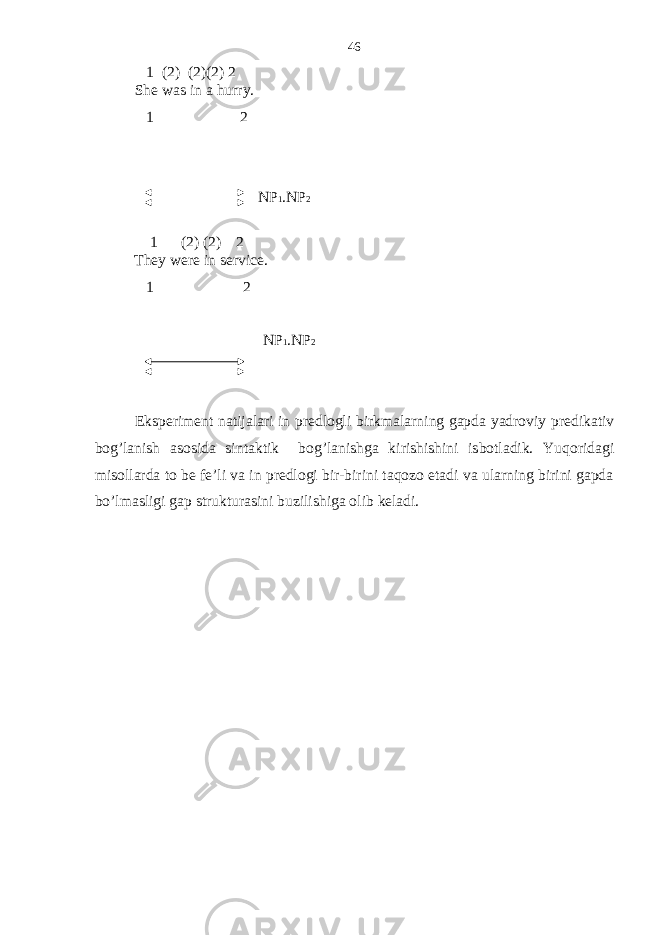  1 (2) (2)(2) 2 She was in a hurry. 1 2 NP 1 .NP 2 1 (2) (2) 2 They were in service. 1 2 NP 1 .NP 2 Eksperiment natijalari in predlogli birkmalarning gapda yadroviy predikativ bog’lanish asosida sintaktik bog’lanishga kirishishini isbotladik. Yuqoridagi misollarda to be fe’li va in predlogi bir-birini taqozo etadi va ularning birini gapda bo’lmasligi gap strukturasini buzilishiga olib keladi. 46 