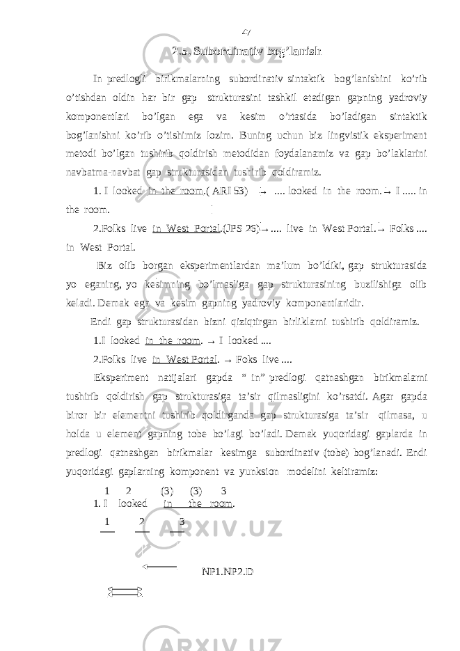 2.5. Subordinativ bog’lanish In predlogli birikmalarning subordinativ sintaktik bog’lanishini ko’rib o’tishdan oldin har bir gap strukturasini tashkil etadigan gapning yadroviy komponentlari bo’lgan ega va kesim o’rtasida bo’ladigan sintaktik bog’lanishni ko’rib o’tishimiz lozim. Buning uchun biz lingvistik eksperiment metodi bo’lgan tushirib qoldirish metodidan foydalanamiz va gap bo’laklarini navbatma-navbat gap strukturasidan tushirib qoldiramiz. 1. I looked in the room .( ARI 53) → .... looked in the room.→ I ..... in the room. 2.Folks live in West Portal .(JPS 26)→.... live in West Portal.→ Folks .... in West Portal. Biz olib borgan eksperimentlardan ma’lum bo’ldiki, gap strukturasida yo eganing, yo kesimning bo’lmasliga gap strukturasining buzilishiga olib keladi. Demak ega va kesim gapning yadroviy komponentlaridir. Endi gap strukturasidan bizni qiziqtirgan birliklarni tushirib qoldiramiz. 1.I looked in the room . → I looked .... 2.Folks live in West Portal . → Foks live .... Eksperiment natijalari gapda “ in” predlogi qatnashgan birikmalarni tushirib qoldirish gap strukturasiga ta’sir qilmasligini ko’rsatdi. Agar gapda biror bir elementni tushirib qoldirganda gap strukturasiga ta’sir qilmasa, u holda u element gapning tobe bo’lagi bo’ladi. Demak yuqoridagi gaplarda in predlogi qatnashgan birikmalar kesimga subordinativ (tobe) bog’lanadi. Endi yuqoridagi gaplarning komponent va yunksion modelini keltiramiz: 1 2 (3) (3) 3 1. I looked in the room . 1 2 3 NP1.NP2.D 47 