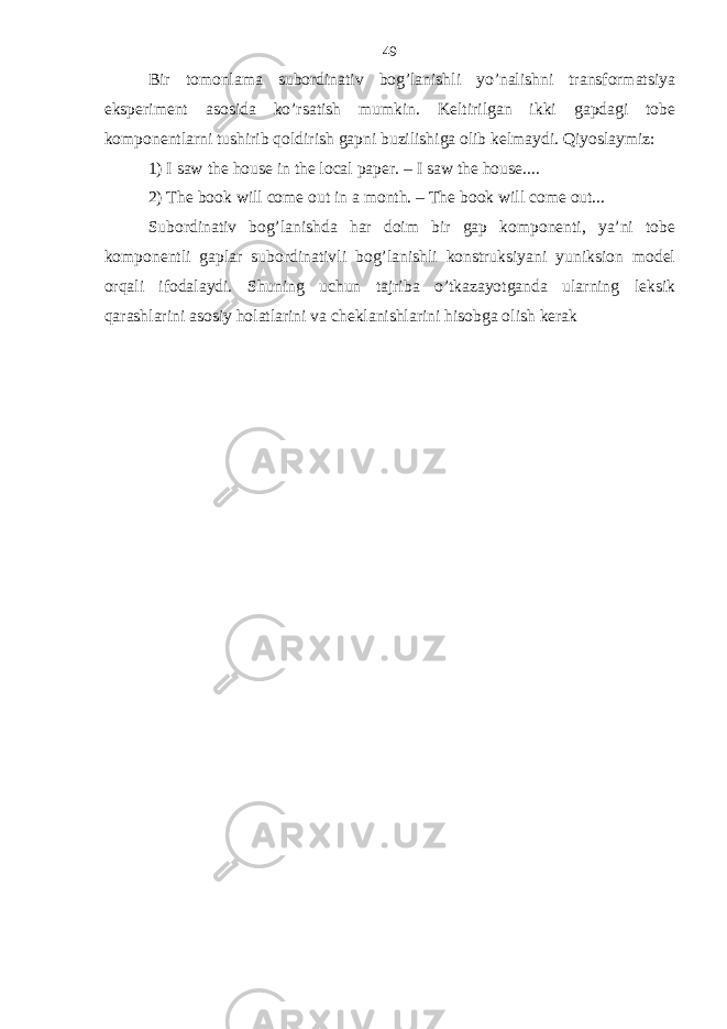 Bir tomonlama subordinativ bog’lanishli yo’nalishni transformatsiya eksperiment asosida ko’rsatish mumkin. Keltirilgan ikki gapdagi tobe komponentlarni tushirib qoldirish gapni buzilishiga olib kelmaydi. Qiyoslaymiz: 1) I saw the house in the local paper. – I saw the house.... 2) The book will come out in a month. – The book will come out... Subordinativ bog’lanishda har doim bir gap komponenti, ya’ni tobe komponentli gaplar subordinativli bog’lanishli konstruksiyani yuniksion model orqali ifodalaydi. Shuning uchun tajriba o’tkazayotganda ularning leksik qarashlarini asosiy holatlarini va cheklanishlarini hisobga olish kerak 49 