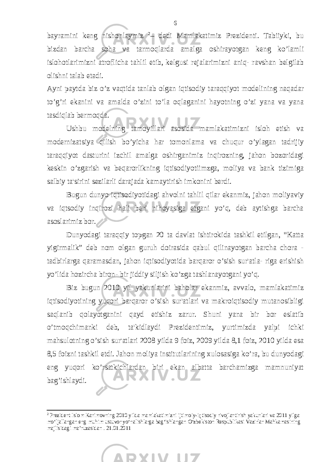 bayramini keng nishonlaymiz 2 – dedi Mamlakatimiz Prezidenti. Tabiiyki, bu bizdan barcha soha va tarmoqlarda amalga oshirayotgan keng ko’lamli islohotlarimizni atroflicha tahlil etib, kelgusi rejalarimizni aniq- ravshan belgilab olishni talab etadi. Ayni paytda biz o’z vaqtida tanlab olgan iqtisodiy taraqqiyot modelining naqadar to’g’ri ekanini va amalda o’zini to’la oqlaganini hayotning o’zi yana va yana tasdiqlab bermoqda. Ushbu modelning tamoyillari asosida mamlakatimizni isloh etish va modernizatsiya qilish bo’yicha har tomonlama va chuqur o’ylagan tadrijiy taraqqiyot dasturini izchil amalga oshirganimiz inqirozning, jahon bozoridagi keskin o’zgarish va beqarorlikning iqtisodiyotiimzga, moliya va bank tizimiga salbiy ta&#39;sirini sezilarli darajada kamaytirish imkonini berdi. Bugun dunyo iqtisodiyotidagi ahvolni tahlil qilar ekanmiz, jahon moliyaviy va iqtsodiy inqirozi hali beri nihoyasiga etgani yo’q, deb aytishga barcha asoslarimiz bor. Dunyodagi taraqqiy topgan 20 ta davlat ishtirokida tashkil etilgan, “Katta yigirmalik” deb nom olgan guruh doirasida qabul qilinayotgan barcha chora - tadbirlarga qaramasdan, jahon iqtisodiyotida barqaror o’sish sur&#39;atla- riga erishish yo’lida hozircha biron- bir jiddiy siljish ko’zga tashlanayotgani yo’q. Biz bugun 2010 yil yakunlarini baholar ekanmiz, avvalo, mamlakatimiz iqtisodiyotining yuqori barqaror o’sish sur&#39;atlari va makroiqtisodiy mutanosibligi saqlanib qolayotganini qayd etishiz zarur. Shuni yana bir bor eslatib o’tmoqchimanki deb, ta&#39;kidlaydi Prezidentimiz, yurtimizda yalpi ichki mahsulotning o’sish sur&#39;atlari 2008 yilda 9 foiz, 2009 yilda 8,1 foiz, 2010 yilda esa 8,5 foizni tashkil etdi. Jahon moliya institutlarining xulosasiga ko’ra, bu dunyodagi eng yuqori ko’rsatkichlardan biri ekan albatta barchamizga mamnuniyat bag’ishlaydi. 2 Prezident Islom Karimovning 2010 yilda mamlakatimizni ijtimoiy-iqtisodiy rivojlantirish yakunlari va 2011 yilga mo‘ljallangan eng muhim ustuvor yo‘nalishlarga bag‘ishlangan O‘zbekiston Respublikasi Vazirlar Mahkamasining majlisidagi ma’ruzasidan . 21.01.2011 6 