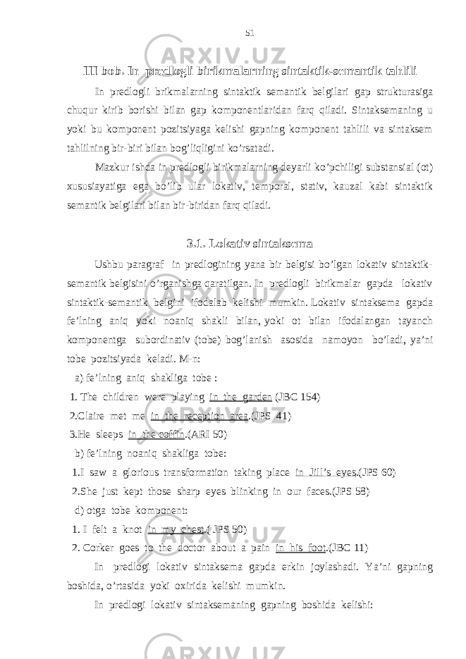 III bob. In predlogli birikmal arning sintaktik-semantik tahlili In predlogli brikmalarning sintaktik semantik belgilari gap strukturasiga chuqur kirib borishi bilan gap komponentlaridan farq qiladi. Sintaksemaning u yoki bu komponent pozitsiyaga kelishi gapning komponent tahlili va sintaksem tahlilning bir-biri bilan bog’liqligini ko’rsatadi. Mazkur ishda in predlogli birikmalarning deyarli ko’pchiligi substansial (ot) xususiayatiga ega bo’lib ular lokativ, temporal, stativ, kauzal kabi sintaktik semantik belgilari bilan bir-biridan farq qiladi. 3.1. Lokativ sintaksema Ushbu paragraf in predlogining yana bir belgisi bo’lgan lokativ sintaktik- semantik belgisini o’rganishga qaratilgan. In predlogli birikmalar gapda lokativ sintaktik-semantik belgini ifodalab kelishi mumkin. Lokativ sintaksema gapda fe’lning aniq yoki noaniq shakli bilan, yoki ot bilan ifodalangan tayanch komponentga subordinativ (tobe) bog’lanish asosida namoyon bo’ladi, ya’ni tobe pozitsiyada keladi. M-n: a) fe’lning aniq shakliga tobe : 1. The children were playing in the garden (JBC 154) 2.Claire met me in the reception area .(JPS 41) 3.He sleeps in the coffin .(ARI 50) b) fe’lning noaniq shakliga tobe: 1.I saw a glorious transformation taking place in Jill’s eyes .(JPS 60) 2.She just kept those sharp eyes blinking in our faces.(JPS 58) d) otga tobe komponent: 1. I felt a knot in my chest .( JPS 50) 2. Corker goes to the doctor about a pain in his foot .(JBC 11) In predlogi lokativ sintaksema gapda erkin joylashadi. Ya’ni gapning boshida, o’rtasida yoki oxirida kelishi mumkin. In predlogi lokativ sintaksemaning gapning boshida kelishi: 51 