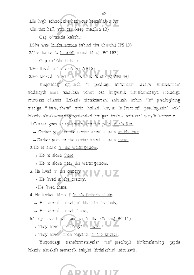  1. In high school , she had cut herself.(JPS 59) 2. In this hall , you can keep me.(JPS 10) Gap o’rtasida kelishi: 1.She was in the woods behind the church.( JPS 19) 2.The house is in orbit round him.( JBC 163) Gap oxirida kelishi: 1.He lived in the oratory .( ARI 6) 2.He locked himself in his father’s study .( ARI 48) Yuqoridagi gaplarda in predlogi birikmalar lokativ sintaksemani ifodalaydi. Buni isbotlash uchun esa lingvistik transformatsiya metodiga murojaat qilamiz. Lokativ sintaksemani aniqlash uchun “in” predlogining o’rniga “ here, there” o’rin hollari, “on, at, in front of” predloglarini yoki lokativ sintaksemaning variantlari bo’lgan boshqa so’zlarni qo’yib ko’ramiz. 1.Corker goes to the doctor about a pain in his foot . → Corker goes to the doctor about a pain at his foot . →Corker goes to the doctor about a pain there. 2.He is alone in the waiting-room . → He is alone there . → He is alone near the waiting-room. 3. He lived in the oratory . → He lived at the oratory . →He lived there. 4. He locked himself in his father’s study . → He locked himself at his father’s study . → He locked himself there. 5.They have lunch together in the kitchen .(JBC 11) → They have lunch together there. → They have lunch together at the kitchen . Yuqoridagi transformatsiyalar “in” predlogli birikmalarning gapda lokativ sintaktik-semantik belgini ifodalashini isbotlaydi. 52 
