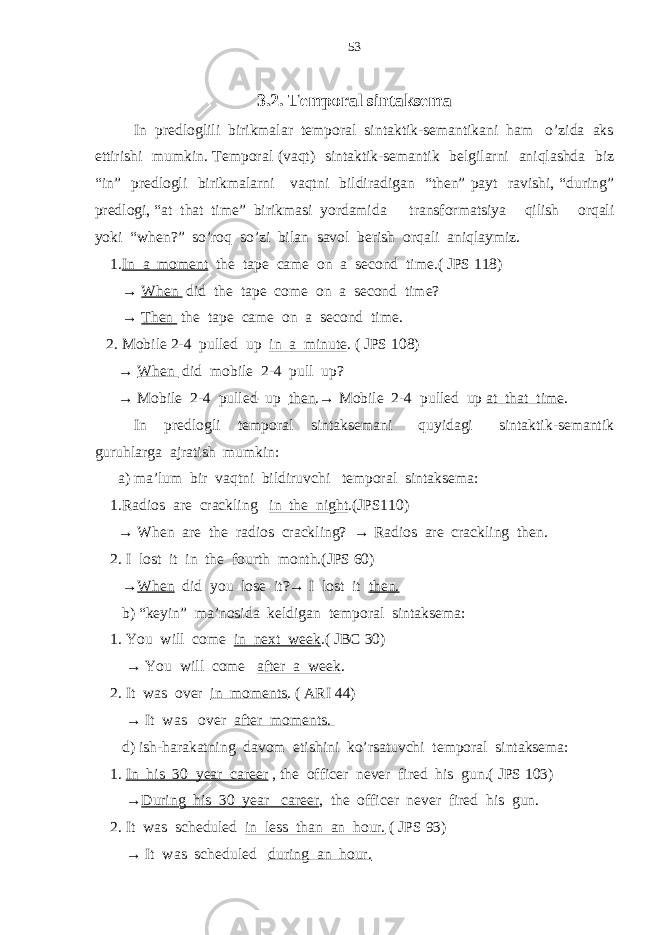 3.2. Temporal sintaksema In predloglili birikmalar temporal sintaktik-semantikani ham o’zida aks ettirishi mumkin. Temporal (vaqt) sintaktik-semantik belgilarni aniqlashda biz “in” predlogli birikmalarni vaqtni bildiradigan “then” payt ravishi, “during” predlogi, “at that time” birikmasi yordamida transformatsiya qilish orqali yoki “when?” so’roq so’zi bilan savol berish orqali aniqlaymiz. 1. In a moment the tape came on a second time.( JPS 118) → When did the tape come on a second time? → Then the tape came on a second time. 2. Mobile 2-4 pulled up in a minute . ( JPS 108) → When did mobile 2-4 pull up? → Mobile 2-4 pulled up then .→ Mobile 2-4 pulled up at that time . In predlogli temporal sintaksemani quyidagi sintaktik-semantik guruhlarga ajratish mumkin: a) ma’lum bir vaqtni bildiruvchi temporal sintaksema: 1.Radios are crackling in the night .(JPS110) → When are the radios crackling? → Radios are crackling then. 2. I lost it in the fourth month.(JPS 60) → When did you lose it?→ I lost it then. b) “keyin” ma’nosida keldigan temporal sintaksema: 1. You will come in next week .( JBC 30) → You will come after a week . 2. It was over in moments . ( ARI 44) → It was over after moments. d) ish-harakatning davom etishini ko’rsatuvchi temporal sintaksema: 1. In his 30 year career , the officer never fired his gun.( JPS 103) → During his 30 year career , the officer never fired his gun. 2. It was scheduled in less than an hour. ( JPS 93) → It was scheduled during an hour. 53 