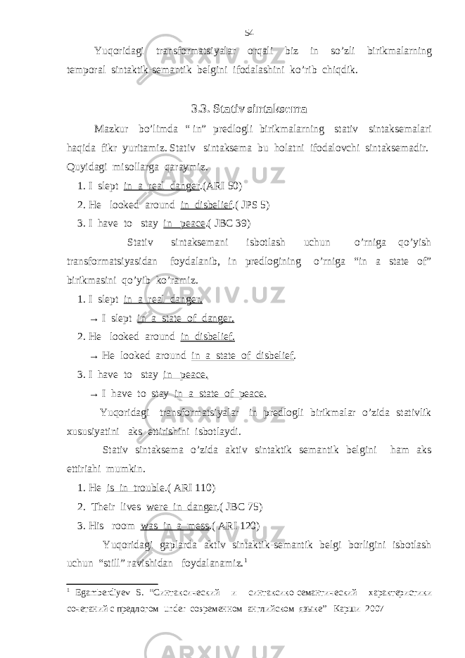 Yuqoridagi transformatsiyalar orqali biz in so’zli birikmalarning temporal sintaktik-semantik belgini ifodalashini ko’rib chiqdik. 3.3. Stativ sintaksema Mazkur bo’limda “ in” predlogli birikmalarning stativ sintaksemalari haqida fikr yuritamiz. Stativ sintaksema bu holatni ifodalovchi sintaksemadir. Quyidagi misollarga qaraymiz. 1. I slept in a real danger .(ARI 50) 2. He looked around in disbelief .( JPS 5) 3. I have to stay in peace .( JBC 39) Stativ sintaksemani isbotlash uchun o’rniga qo’yish transformatsiyasidan foydalanib, in predlogining o’rniga “in a state of” birikmasini qo’yib ko’ramiz. 1. I slept in a real danger. → I slept in a state of danger. 2. He looked around in disbelief. → He looked around in a state of disbelief . 3. I have to stay in peace. → I have to stay in a state of peace. Yuqoridagi transformatsiyalar in predlogli birikmalar o’zida stativlik xususiyatini aks ettirishini isbotlaydi. Stativ sintaksema o’zida aktiv sintaktik semantik belgini ham aks ettiriahi mumkin. 1. He is in trouble .( ARI 110) 2. Their lives were in danger .( JBC 75) 3. His room was in a mess .( ARI 120) Yuqoridagi gaplarda aktiv sintaktik-semantik belgi borligini isbotlash uchun “still” ravishidan foydalanamiz. 1 1 Egamberdiyev S . “Синтаксический и синтаксико-семантический характеристики сочетаний с предлогом under современном английском языке” Карши 2007 54 