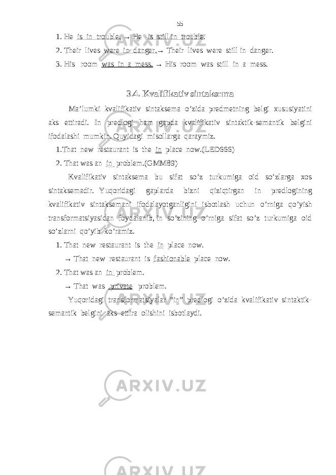  1. He is in trouble. → He is still in trouble . 2. Their lives were in danger. → Their lives were still in danger. 3. His room was in a mess. → His room was still in a mess. 3.4. K valifikativ sintaksema Ma’lumki kvalifikativ sintaksema o’zida predmetning belgi xususiyatini aks ettiradi. In predlogi ham gapda kvalifikativ sintaktik-semantik belgini ifodalashi mumkin. Quyidagi misollarga qaraymiz. 1.That new restaurant is the in place now.(LED666) 2. That was an in problem.(GMM89) Kvalifikativ sintaksema bu sifat so’z turkumiga oid so’zlarga xos sintaksemadir. Yuqoridagi gaplarda bizni qiziqtirgan in predlogining kvalifikativ sintaksemani ifodalayotganligini isbotlash uchun o’rniga qo’yish transformatsiyasidan foydalanib, in so’zining o’rniga sifat so’z turkumiga oid so’zlarni qo’yib ko’ramiz. 1. That new restaurant is the in place now. → That new restaurant is fashionable place now. 2. That was an in problem. → That was private problem. Yuqoridagi transformatsiyalar “in” predlogi o’zida kvalifikativ sintaktik- semantik belgini aks ettira olishini isbotlaydi. 55 