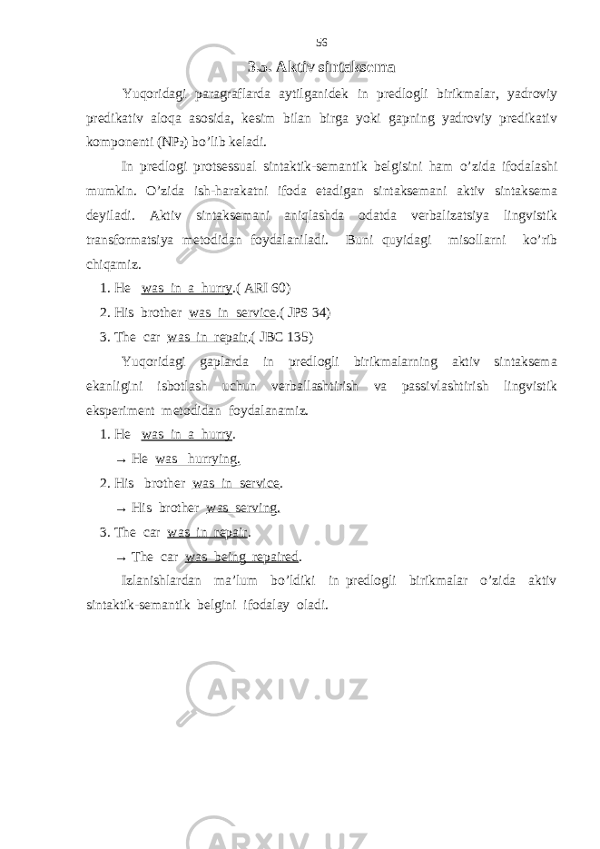 3.5. Aktiv sintaksema Yuqoridagi paragraflarda aytilganidek in predlog li birikmalar, yadroviy predikativ aloqa asosida, kesim bilan birga yoki gapning yadroviy predikativ komponenti (NP 2 ) bo’lib keladi. In predlog i protsessual sintaktik-semantik belgisini ham o’zida ifodalashi mumkin. O’zida ish-harakatni ifoda etadigan sintaksemani aktiv sintaksema deyiladi. Aktiv sintaksemani aniqlashda odatda verbalizatsiya lingvistik transformatsiya metodidan foydalaniladi. Buni quyidagi misollarni ko’rib chiqamiz. 1. He was in a hurry .( ARI 60) 2. His brother was in service .( JPS 34) 3. The car was in repair .( JBC 135) Yuqoridagi gaplarda in predlogli birikmalarning aktiv sintaksema ekanligini isbotlash uchun verballashtirish va passivlashtirish lingvistik eksperiment metodidan foydalanamiz. 1. He was in a hurry . → He was hurrying. 2. His brother was in service . → His brother was serving. 3. The car was in repair . → The car was being repaired . Izlanishlardan ma’lum bo’ldiki in predlogli birikmalar o’zida aktiv sintaktik-semantik belgini ifodalay oladi. 56 