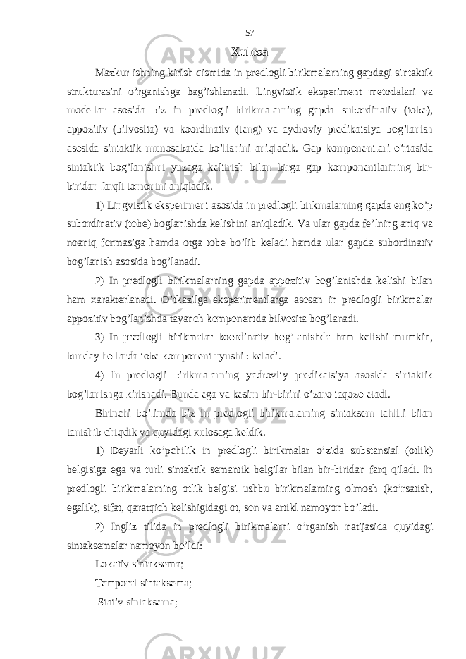 Xulosa Mazkur ishning kirish qismida in predlogli birikmalarning gapdagi sintaktik strukturasini o’rganishga bag’ishlanadi. Lingvistik eksperiment metodalari va modellar asosida biz in predlogli birikmalarning gapda subordinativ (tobe), appozitiv (bilvosita) va koordinativ (teng) va aydroviy predikatsiya bog’lanish asosida sintaktik munosabatda bo’lishini aniqladik. Gap komponentlari o’rtasida sintaktik bog’lanishni yuzaga keltirish bilan birga gap komponentlarining bir- biridan farqli tomonini aniqladik. 1) Lingvistik eksperiment asosida in predlogli birkmalarning gapda eng ko’p subordinativ (tobe) boglanishda kelishini aniqladik. Va ular gapda fe’lning aniq va noaniq formasiga hamda otga tobe bo’lib keladi hamda ular gapda subordinativ bog’lanish asosida bog’lanadi. 2) In predlogli birikmalarning gapda appozitiv bog’lanishda kelishi bilan ham xarakterlanadi. O’tkazilga eksperimentlarga asosan in predlogli birikmalar appozitiv bog’lanishda tayanch komponentda bilvosita bog’lanadi. 3) In predlogli birikmalar koordinativ bog’lanishda ham kelishi mumkin, bunday hollarda tobe komponent uyushib keladi. 4) In predlogli birikmalarning yadrovity predikatsiya asosida sintaktik bog’lanishga kirishadi. Bunda ega va kesim bir-birini o’zaro taqozo etadi. Birinchi bo’limda biz in predlogli birikmalarning sintaksem tahlili bilan tanishib chiqdik va quyidagi xulosaga keldik. 1) Deyarli ko’pchilik in predlogli birikmalar o’zida substansial (otlik) belgisiga ega va turli sintaktik semantik belgilar bilan bir-biridan farq qiladi. In predlogli birikmalarning otlik belgisi ushbu birikmalarning olmosh (ko’rsatish, egalik), sifat, qaratqich kelishigidagi ot, son va artikl namoyon bo’ladi. 2) Ingliz tilida in predlogli birikmalarni o’rganish natijasida quyidagi sintaksemalar namoyon bo’ldi: Lokativ sintaksema; Temporal sintaksema; Stativ sintaksema; 57 