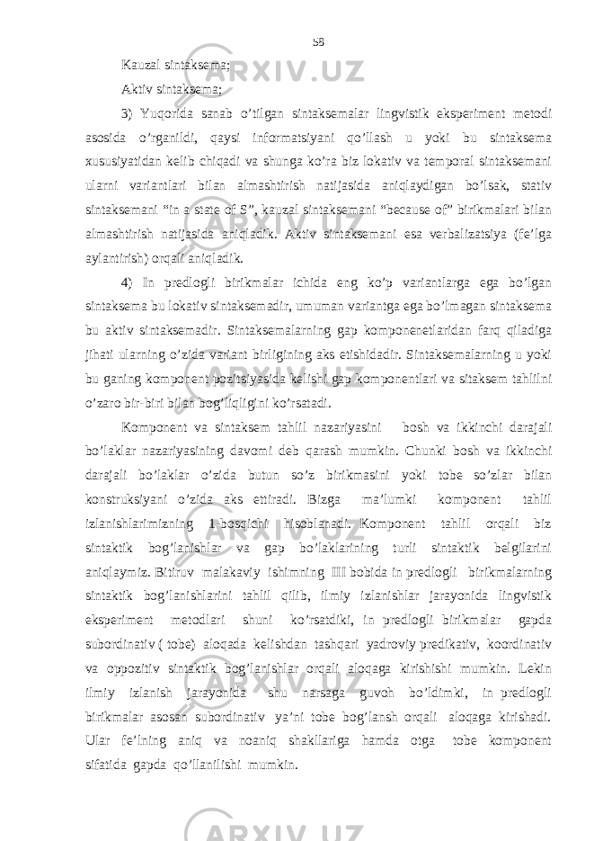 Kauzal sintaksema; Aktiv sintaksema; 3) Yuqorida sanab o’tilgan sintaksemalar lingvistik eksperiment metodi asosida o’rganildi, qaysi informatsiyani qo’llash u yoki bu sintaksema xususiyatidan kelib chiqadi va shunga ko’ra biz lokativ va temporal sintaksemani ularni variantlari bilan almashtirish natijasida aniqlaydigan bo’lsak, stativ sintaksemani “in a state of S”, kauzal sintaksemani “because of” birikmalari bilan almashtirish natijasida aniqladik. Aktiv sintaksemani esa verbalizatsiya (fe’lga aylantirish) orqali aniqladik. 4) In predlogli birikmalar ichida eng ko’p variantlarga ega bo’lgan sintaksema bu lokativ sintaksemadir, umuman variantga ega bo’lmagan sintaksema bu aktiv sintaksemadir. Sintaksemalarning gap komponenetlaridan farq qiladiga jihati ularning o’zida variant birligining aks etishidadir. Sintaksemalarning u yoki bu ganing komponent pozitsiyasida kelishi gap komponentlari va sitaksem tahlilni o’zaro bir-biri bilan bog’liqligini ko’rsatadi. Komponent va sintaksem tahlil nazariyasini bosh va ikkinchi darajali bo’laklar nazariyasining davomi deb qarash mumkin. Chunki bosh va ikkinchi darajali bo’laklar o’zida butun so’z birikmasini yoki tobe so’zlar bilan konstruksiyani o’zida aks ettiradi. Bizga ma’lumki komponent tahlil izlanishlarimizning 1-bosqichi hisoblanadi. Komponent tahlil orqali biz sintaktik bog’lanishlar va gap bo’laklarining turli sintaktik belgilarini aniqlaymiz. Bitiruv malakaviy ishimning III bobida in predlogli birikmalarning sintaktik bog’lanishlarini tahlil qilib, ilmiy izlanishlar jarayonida lingvistik eksperiment metodlari shuni ko’rsatdiki, in predlogli birikmalar gapda subordinativ ( tobe) aloqada kelishdan tashqari yadroviy predikativ, koordinativ va oppozitiv sintaktik bog’lanishlar orqali aloqaga kirishishi mumkin. Lekin ilmiy izlanish jarayonida shu narsaga guvoh bo’ldimki, in predlogli birikmalar asosan subordinativ ya’ni tobe bog’lansh orqali aloqaga kirishadi. Ular fe’lning aniq va noaniq shakllariga hamda otga tobe komponent sifatida gapda qo’llanilishi mumkin. 58 