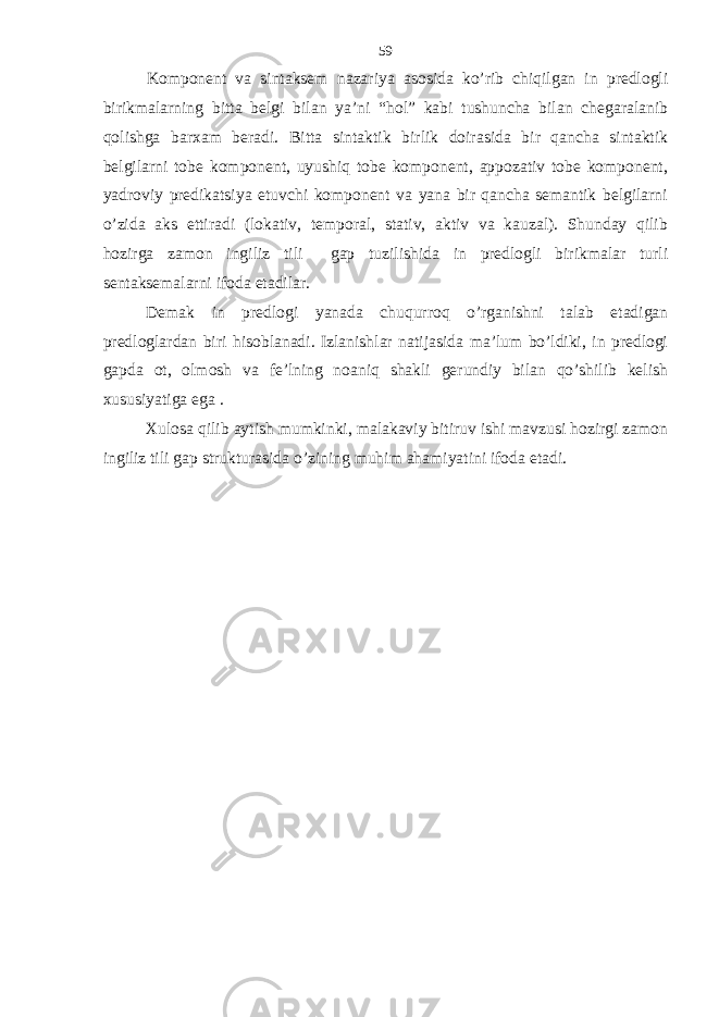 Komponent va sintaksem nazariya asosida ko’rib chiqilgan in predlogli birikmalarning bitta belgi bilan ya’ni “hol” kabi tushuncha bilan chegaralanib qolishga barxam beradi. Bitta sintaktik birlik doirasida bir qancha sintaktik belgilarni tobe komponent, uyushiq tobe komponent, appozativ tobe komponent, yadroviy predikatsiya etuvchi komponent va yana bir qancha semantik belgilarni o’zida aks ettiradi (lokativ, temporal, stativ, aktiv va kauzal). Shunday qilib hozirga zamon ingiliz tili gap tuzilishida in predlogli birikmalar turli sentaksemalarni ifoda etadilar. Demak in predlogi yanada chuqurroq o’rganishni talab etadigan predloglardan biri hisoblanadi. Izlanishlar natijasida ma’lum bo’ldiki, in predlogi gapda ot, olmosh va fe’lning noaniq shakli gerundiy bilan qo’shilib kelish xususiyatiga ega . Xulosa qilib aytish mumkinki, malakaviy bitiruv ishi mavzusi hozirgi zamon ingiliz tili gap strukturasida o’zining muhim ahamiyatini ifoda etadi. 59 