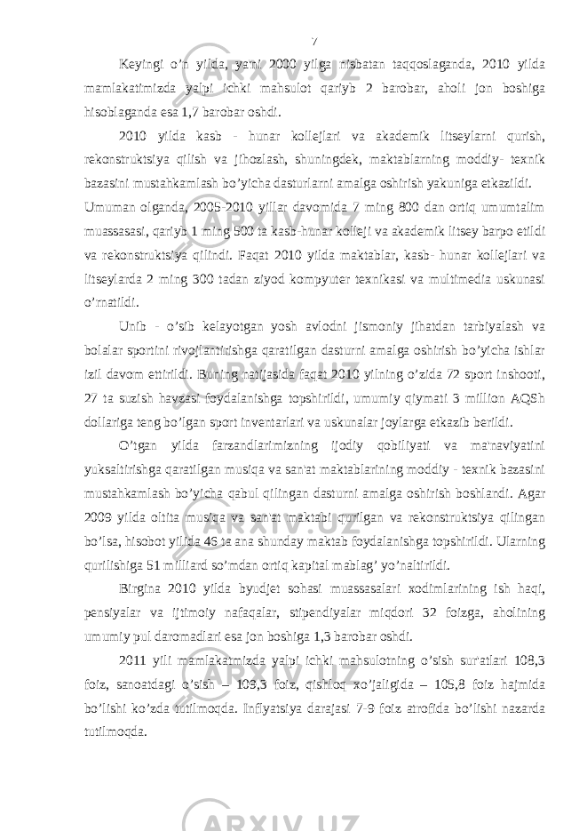 Keyingi o’n yilda, ya&#39;ni 2000 yilga nisbatan taqqoslaganda, 2010 yilda mamlakatimizda yalpi ichki mahsulot qariyb 2 barobar, aholi jon boshiga hisoblaganda esa 1,7 barobar oshdi. 2010 yilda kasb - hunar kollejlari va akademik litseylarni qurish, rekonstruktsiya qilish va jihozlash, shuningdek, maktablarning moddiy- texnik bazasini mustahkamlash bo’yicha dasturlarni amalga oshirish yakuniga etkazildi. Umuman olganda, 2005-2010 yillar davomida 7 ming 800 dan ortiq umumtalim muassasasi, qariyb 1 ming 500 ta kasb-hunar kolleji va akademik litsey barpo etildi va rekonstruktsiya qilindi. Faqat 2010 yilda maktablar, kasb- hunar kollejlari va litseylarda 2 ming 300 tadan ziyod kompyuter texnikasi va multimedia uskunasi o’rnatildi. Unib - o’sib kelayotgan yosh avlodni jismoniy jihatdan tarbiyalash va bolalar sportini rivojlantirishga qaratilgan dasturni amalga oshirish bo’yicha ishlar izil davom ettirildi. Buning natijasida faqat 2010 yilning o’zida 72 sport inshooti, 27 ta suzish havzasi foydalanishga topshirildi, umumiy qiymati 3 million AQSh dollariga teng bo’lgan sport inventarlari va uskunalar joylarga etkazib berildi. O’tgan yilda farzandlarimizning ijodiy qobiliyati va ma&#39;naviyatini yuksaltirishga qaratilgan musiqa va san&#39;at maktablarining moddiy - texnik bazasini mustahkamlash bo’yicha qabul qilingan dasturni amalga oshirish boshlandi. Agar 2009 yilda oltita musiqa va san&#39;at maktabi qurilgan va rekonstruktsiya qilingan bo’lsa, hisobot yilida 46 ta ana shunday maktab foydalanishga topshirildi. Ularning qurilishiga 51 milliard so’mdan ortiq kapital mablag’ yo’naltirildi. Birgina 2010 yilda byudjet sohasi muassasalari xodimlarining ish haqi, pensiyalar va ijtimoiy nafaqalar, stipendiyalar miqdori 32 foizga, aholining umumiy pul daromadlari esa jon boshiga 1,3 barobar oshdi. 2011 yili mamlakatmizda yalpi ichki mahsulotning o’sish sur&#39;atlari 108,3 foiz, sanoatdagi o’sish – 109,3 foiz, qishloq xo’jaligida – 105,8 foiz hajmida bo’lishi ko’zda tutilmoqda. Inflyatsiya darajasi 7-9 foiz atrofida bo’lishi nazarda tutilmoqda. 7 