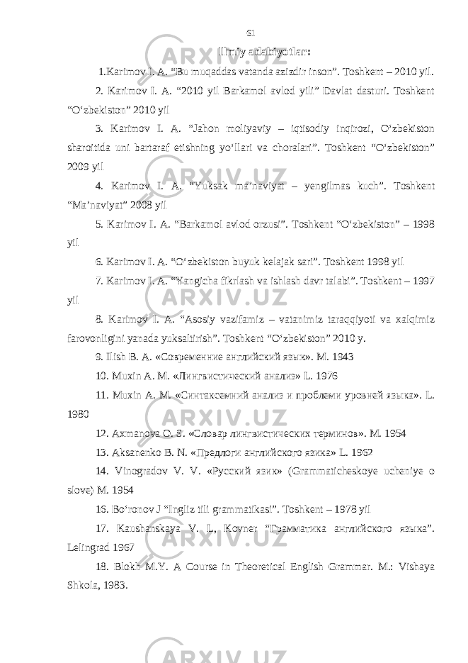 Ilmiy adabiyotlar: 1.Karimov I. A. “Bu muqaddas vatanda azizdir inson”. Toshkent – 2010 yil. 2. Karimov I. A. “2010 yil Barkamol avlod yili” Davlat dasturi. Toshkent “O‘zbekiston” 2010 yil 3. Karimov I. A. “Jahon moliyaviy – iqtisodiy inqirozi, O‘zbekiston sharoitida uni bartaraf etishning yo‘llari va choralari”. Toshkent “O‘zbekiston” 2009 yil 4. Karimov I. A. “Yuksak ma’naviyat – yengilmas kuch”. Toshkent “Ma’naviyat” 2008 yil 5. Karimov I. A. “Barkamol avlod orzusi”. Toshkent “O‘zbekiston” – 1998 yil 6. Karimov I. A. “O‘zbekiston buyuk kelajak sari”. Toshkent 1998 yil 7. Karimov I. A. “Yangicha fikrlash va ishlash davr talabi”. Toshkent – 1997 yil 8. Karimov I. A. “Asosiy vazifamiz – vatanimiz taraqqiyoti va xalqimiz farovonligini yanada yuksaltirish”. Toshkent “O‘zbekiston” 2010 y. 9. Ilish B. A. «Современние английский язык». M . 1943 10. Muxin A . M . «Лингвистический анализ» L . 1976 11. Muxin A . M . «Синтаксемний анализ и проблеми уровней языка». L . 1980 12. Axmanova O . S . «Словар лингвистических терминов». M . 1954 13. Aksanenko B . N . «Предлоги английского язика» L . 1962 14. Vinogradov V . V . «Русский язик» ( Grammaticheskoye ucheniye o slove ) M . 1954 16. Bо‘ronov J “Ingliz tili grammatikasi”. Toshkent – 1978 yil 17. Kaushanskaya V. L, Kovner “Грамматика английского языка”. Lelingrad 1967 18. Blokh M.Y. A Course in Theoretical English Grammar. M.: Vishaya Shkola, 1983. 61 