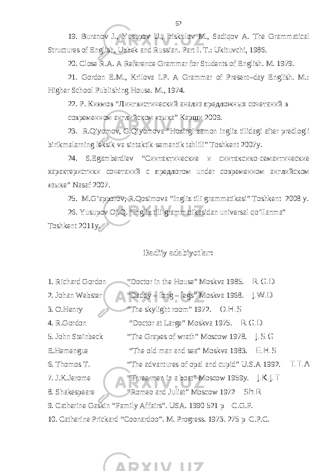 19. Buranov J., Yusupov U., Iriskulov M., Sadiqov А . The Grammatical Structures of English, Uzbek and Russian. Part I. T.: Ukituvchi, 1986. 20. Close R.A. A Reference Grammar for Students of English. M. 1979. 21. Gordon E.M., Krilova I.P. A Grammar of Present–day English. M.: Higher School Publishing House. M ., 1974. 22. Р. Киямов “ Лингвистический анализ предложных сочетаний в современном английском языка” Карши 2009. 2 3 . R.Qiyomov, G.Qiyomova “Hozirgi zamon ingliz tilidagi after predlogli birikmalarning leksik va sintaktik-semantik tahlili” Toshkent 2007y. 24. S.Egamberdiev “Синтактические и синтаксико- семантические характеристики сочетаний с предлогом under современном английском языке ” Nasaf 2007. 25 . M.G’apporov, R.Qosimova “Ingliz tili grammatikasi” Toshkent 2008 y. 26 . Yusupov O’.Q. “Ingliz tili grammatikasidan universal qo’llanma” Toshkent 2011y. B adiiy adabiyotlar : 1. Richard Gordon “Doctor in the House” Moskva 1985. – R.G.D 2. Johan Webster “Daddy – long – legs” Moskva 1968. – J.W.D 3. O.Henry “The skylight room” 1972. – O.H.S 4. R.Gordon “Doctor at Large” Moskva 1975. – R.G.D 5. John Steinbeck “The Grapes of wrath” Moscow 1978. – J.S.G E.Hemengue “The old man and sea” Moskva 1983. – E.H.S 6. Thomos T. “The advantures of opal and cupid” U.S.A 1992. – T.T.A 7. J.K.Jerome “Three men in a boat” Moscow 1959y. – J.K.J.T 8. Shakespeare “Romeo and Juliet” Moscow 1972 – Sh.R 9. Catherine Gaskin “Family Affairs”. USA. 1990 521 p C.G.F. 10. Catherine Prickard “Coonardoo”. M. Progress. 1973. 275 p C.P.C.62 