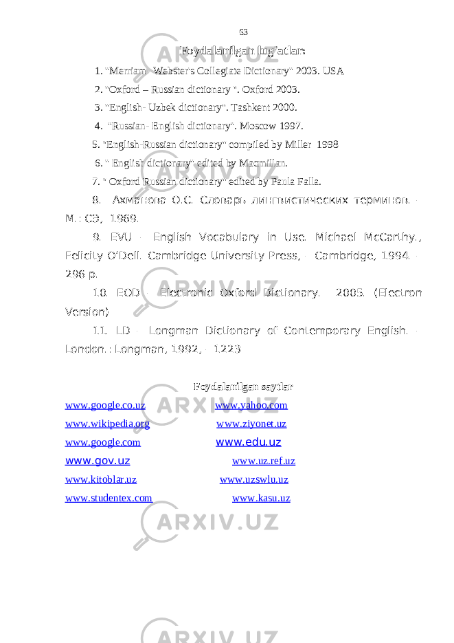 Foydalanilgan lug&#39;atlar: 1. &#39;&#39;Merriam- Webster&#39;s Collegiate Dictionary&#39;&#39; 2003. USA 2. &#39;&#39;Oxford – Russian dictionary &#39;&#39;. Oxford 2003. 3. &#39;&#39;English- Uzbek dictionary&#39;&#39;. Tashkent 2000. 4. &#39;&#39;Russian- English dictionary&#39;&#39;. Moscow 1997. 5. &#39;&#39;English-Russian dictionary&#39;&#39; compiled by Miller 1998 6. &#39;&#39; English dictionary&#39;&#39; edited by Macmillan. 7. &#39;&#39; Oxford Russian dictionary&#39;&#39; edited by Paula Falla. 8. Ахманова О.С. Словарь лингвистических терминов. – М.: СЭ, 1969. 9. ЕVU – English Vocabulary in Use. Michael McCarthy., Felicity O’Dell. Cambridge University Press, – Cambridge, 1994. – 296 p. 10. EOD – Electronic Oxford Dictionary. 2005. ( Electron Version) 11. LD – Longman Dictionary of Contemporary English. – London.: Longman, 1992, – 1223 Foydalanilgan saytlar www.google.co.uz www.yahoo.com www.wikipedia.org www.ziyonet.uz www.google.com www.edu.uz www.gov.uz www.uz.ref.uz www.kitoblar.uz www.uzswlu.uz www.studentex.com www.kasu.uz 63 