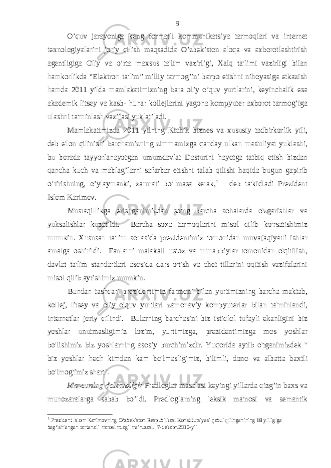 O’quv jarayoniga keng formatli kommunikatsiya tarmoqlari va internet texnologiyalarini joriy qilish maqsadida O’zbekiston aloqa va axborotlashtirish agentligiga Oliy va o’rta maxsus ta&#39;lim vazirligi, Xalq ta&#39;limi vazirligi bilan hamkorlikda “Elektron ta&#39;lim” milliy tarmog’ini barpo etishni nihoyasiga etkazish hamda 2011 yilda mamlakatimizning bara oliy o’quv yurtlarini, keyinchalik esa akademik litsey va kasb- hunar kollejlarini yagona kompyuter axborot tarmog’iga ulashni ta&#39;minlash vazifasi yuklatiladi. Mamlakatimizda 2011 yilning Kichik biznes va xususiy tadbirkorlik yili, deb e&#39;lon qilinishi barchamizning zimmamizga qanday ulkan mas&#39;uliyat yuklashi, bu borada tayyorlanayotgan umumdavlat Dasturini hayotga tatbiq etish bizdan qancha kuch va mablag’larni safarbar etishni talab qilishi haqida bugun gapirib o’tirishning, o’ylaymanki, zarurati bo’lmasa kerak, 1 - deb ta&#39;kidladi Prezident Islom Karimov. Mustaqillikga erishganimizdan so&#39;ng barcha sohalarda o&#39;zgarishlar va yuksalishlar kuzatildi. Barcha soxa tarmoqlarini misol qilib ko&#39;rsatishimiz mumkin. Xususan ta&#39;lim sohasida prezidentimiz tomonidan muvafaqiyatli ishlar amalga oshirildi. Fanlarni malakali ustoz va murabbiylar tomonidan o&#39;qitilish, davlat ta&#39;lim standartlari asosida dars o&#39;tish va chet tillarini oqitish vazifalarini misol qilib aytishimiz mumkin. Bundan tashqari prezidentimiz farmoni bilan yurtimizning barcha maktab, kollej, litsey va oliy o&#39;quv yurtlari zamonaviy kompyuterlar bilan ta&#39;minlandi, internetlar joriy qilindi. Bularning barchasini biz istiqlol tufayli ekanligini biz yoshlar unutmasligimiz lozim, yurtimizga, prezidentimizga mos yoshlar bo&#39;lishimiz biz yoshlarning asosiy burchimizdir. Yuqorida aytib o&#39;tganimizdek &#39;&#39; biz yoshlar hech kimdan kam bo&#39;lmasligimiz, bilimli, dono va albatta baxtli bo&#39;lmog&#39;imiz shart&#39;&#39; . Mavzuning dolzarbligi: Predloglar masalasi keyingi yillarda qizg’in baxs va munozaralarga sabab bo’ldi. Predloglarning leksik ma&#39;nosi va semantik 1 Prezident Islom Karimovning O‘zbekiston Respublikasi Konstitutsiyasi qabul qilinganining 18 yilligiga bag‘ishlangan tantanali marosimdagi ma’ruzasi. 7 -dekabr .2010 -yil8 