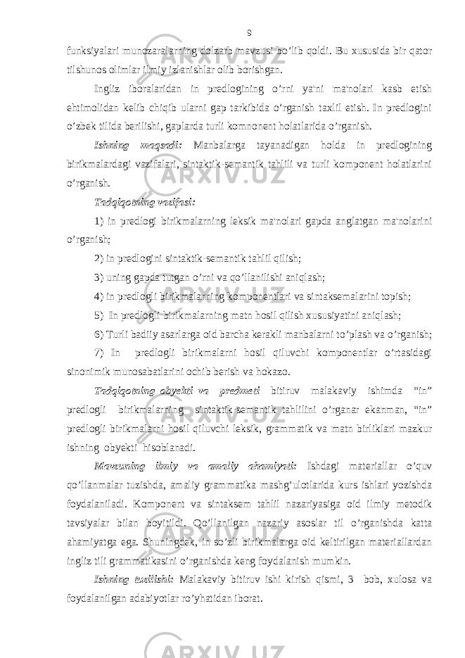 funksiyalari munozaralarning dolzarb mavzusi bo’lib qoldi. Bu xususida bir qator tilshunos olimlar ilmiy izlanishlar olib borishgan. Ingliz iboralaridan in predlogining o’rni ya&#39;ni ma&#39;nolari kasb etish ehtimolidan kelib chiqib ularni gap tarkibida o’rganish taxlil etish. In predlogini o’zbek tilida berilishi, gaplarda turli komnonent holatlarida o’rganish. Ishning maqsadi: Manbalarga tayanadigan holda in predlogining birikmalardagi vazifalari, sintaktik-semantik tahlili va turli komponent holatlarini o’rganish. Tadqiqotning vazifasi: 1) in predlogi birikmalarning leksik ma&#39;nolari gapda anglatgan ma&#39;nolarini o’rganish ; 2) in predlogini sintaktik-semantik tahlil qilish ; 3) uning gapda tutgan o’rni va qo’llanilishi aniqlash ; 4 ) in predlogli birikmalarning komponentlari va sintaksemalarini topish ; 5) In predlogli birikmalarning matn hosil qilish xususiyatini aniqlash; 6) Turli badiiy asarlarga oid barcha kerakli manbalarni to’plash va o’rganish; 7) In predlogli birikmalarni hosil qiluvchi komponentlar o’rtasidagi sinonimik munosabatlarini ochib berish va hokazo. Tadqiqotning obyekti va predmeti bitiruv malakaviy ishimda “in” predlogli birikmalarning sintaktik-semantik tahlilini o’rganar ekanman, “in” predlogli birikmalarni hosil qiluvchi leksik, grammatik va matn birliklari mazkur ishning obyekti hisoblanadi. Mavzuning ilmiy va amaliy ahamiyati: Ishdagi materiallar o’quv qo’llanmalar tuzishda, amaliy grammatika mashg’ulotlarida kurs ishlari yozishda foydalaniladi. Komponent va sintaksem tahlil nazariyasiga oid ilmiy metodik tavsiyalar bilan boyitildi. Qo’llanilgan nazariy asoslar til o’rganishda katta ahamiyatga ega. Shuningdek, in so’zli birikmalarga oid keltirilgan materiallardan ingliz tili grammatikasini o’rganishda keng foydalanish mumkin. Ishning tuzilishi: Malakaviy bitiruv ishi kirish qismi, 3 bob, xulosa va foydalanilgan adabiyotlar ro’yhatidan iborat. 9 