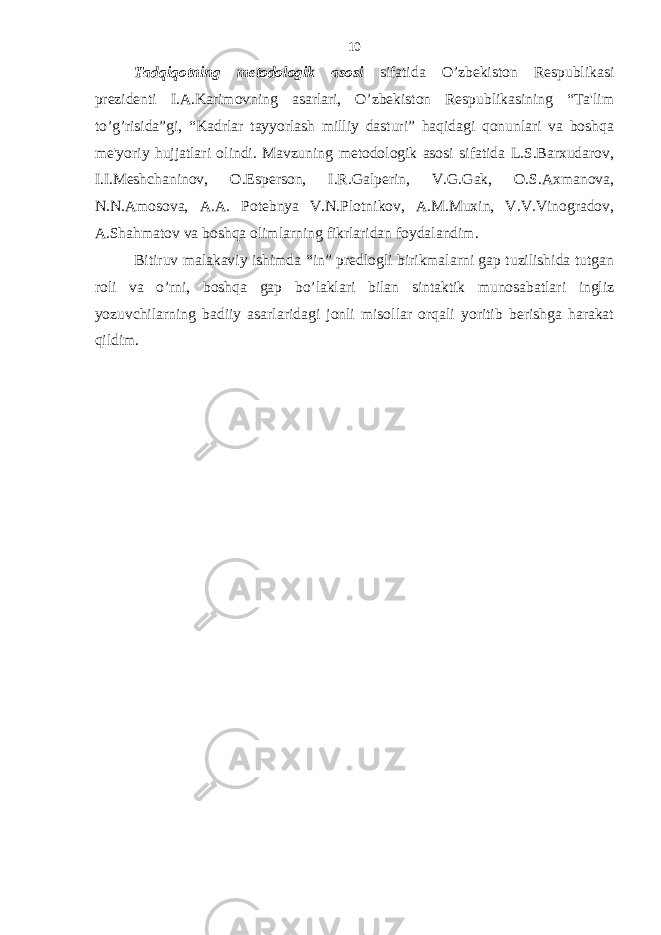 Tadqiqotning metodologik asosi sifatida O’zbekiston Respublikasi prezidenti I.A.Karimovning asarlari, O’zbekiston Respublikasining “Ta&#39;lim to’g’risida”gi, “Kadrlar tayyorlash milliy dasturi” haqidagi qonunlari va boshqa me&#39;yoriy hujjatlari olindi. Mavzuning metodologik asosi sifatida L.S.Barxudarov, I.I.Meshchaninov, O.Esperson, I.R.Galperin, V.G.Gak, O.S.Axmanova, N.N.Amosova, A.A. Potebnya V.N.Plotnikov, A.M.Muxin, V.V.Vinogradov, A.Shahmatov va boshqa olimlarning fikrlaridan foydalandim. Bitiruv malakaviy ishimda “in” predlogli birikmalarni gap tuzilishida tutgan roli va o’rni, boshqa gap bo’laklari bilan sintaktik munosabatlari ingliz yozuvchilarning badiiy asarlaridagi jonli misollar orqali yoritib berishga harakat qildim. 10 