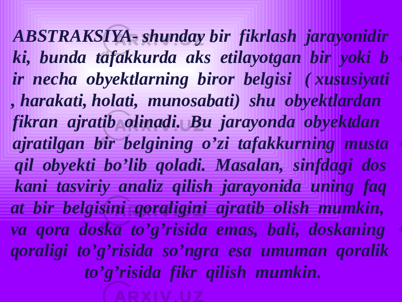 ABSTRAKSIYA- shunday bir fikrlash jarayonidir ki, bunda tafakkurda aks etilayotgan bir yoki b ir necha obyektlarning biror belgisi ( xususiyati , harakati, holati, munosabati) shu obyektlardan fikran ajratib olinadi. Bu jarayonda obyektdan ajratilgan bir belgining o’zi tafakkurning musta qil obyekti bo’lib qoladi. Masalan, sinfdagi dos kani tasviriy analiz qilish jarayonida uning faq at bir belgisini qoraligini ajratib olish mumkin, va qora doska to’g’risida emas, bali, doskaning qoraligi to’g’risida so’ngra esa umuman qoralik to’g’risida fikr qilish mumkin. 