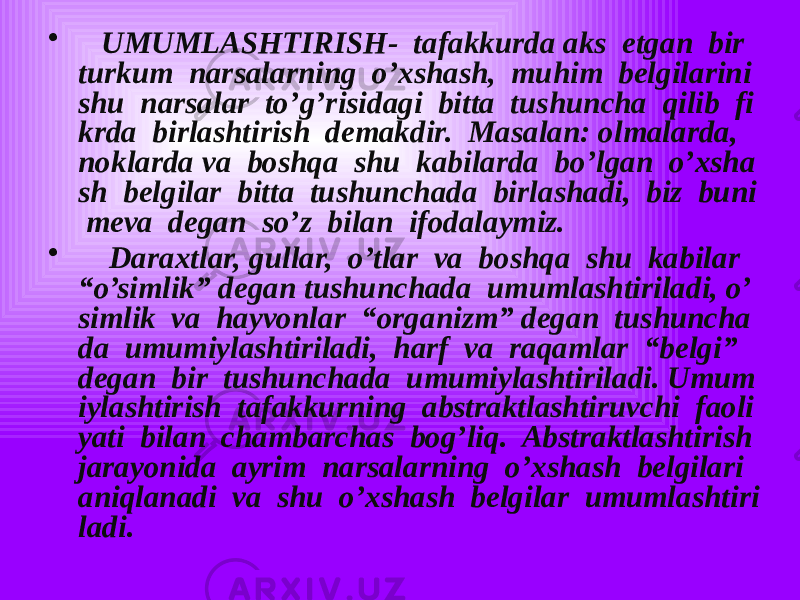 • UMUMLASHTIRISH- tafakkurda aks etgan bir turkum narsalarning o’xshash, muhim belgilarini shu narsalar to’g’risidagi bitta tushuncha qilib fi krda birlashtirish demakdir. Masalan: olmalarda, noklarda va boshqa shu kabilarda bo’lgan o’xsha sh belgilar bitta tushunchada birlashadi, biz buni meva degan so’z bilan ifodalaymiz. • Daraxtlar, gullar, o’tlar va boshqa shu kabilar “o’simlik” degan tushunchada umumlashtiriladi, o’ simlik va hayvonlar “organizm” degan tushuncha da umumiylashtiriladi, harf va raqamlar “belgi” degan bir tushunchada umumiylashtiriladi. Umum iylashtirish tafakkurning abstraktlashtiruvchi faoli yati bilan chambarchas bog’liq. Abstraktlashtirish jarayonida ayrim narsalarning o’xshash belgilari aniqlanadi va shu o’xshash belgilar umumlashtiri ladi. 