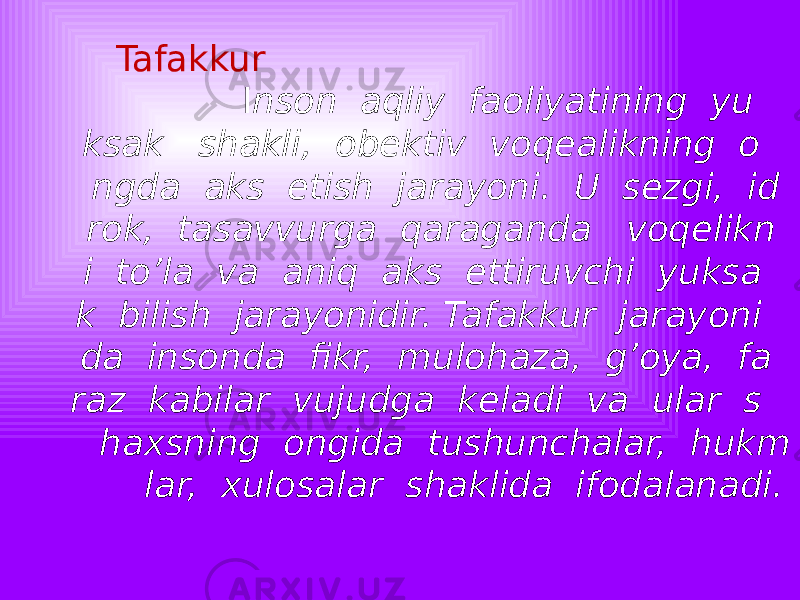  Tafakkur I nson aqliy faoliyatining yu ksak shakli, obektiv voqealikning o ngda aks etish jarayoni. U sezgi, id rok, tasavvurga qaraganda voqelikn i to’la va aniq aks ettiruvchi yuksa k bilish jarayonidir. Tafakkur jarayoni da insonda fikr, mulohaza, g’oya, fa raz kabilar vujudga keladi va ular s haxsning ongida tushunchalar, hukm lar, xulosalar shaklida ifodalanadi. 