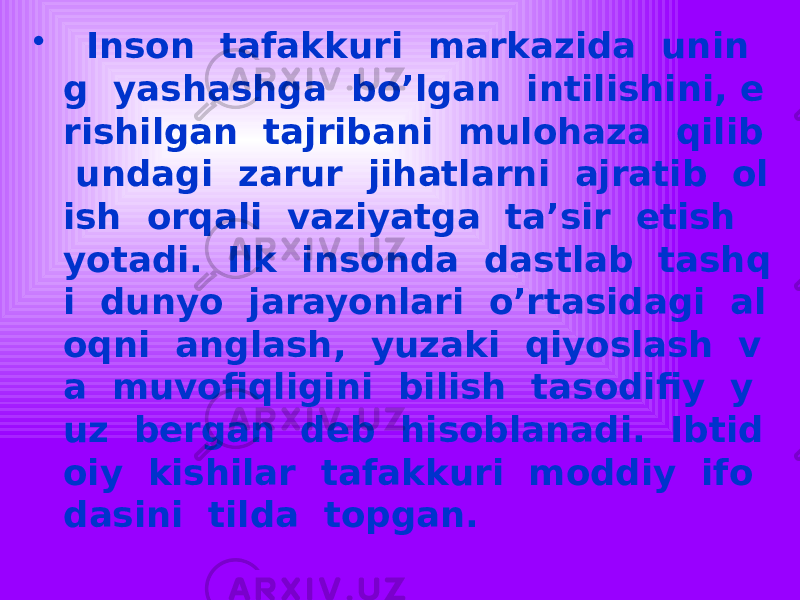 • Inson tafakkuri markazida unin g yashashga bo’lgan intilishini, e rishilgan tajribani mulohaza qilib undagi zarur jihatlarni ajratib ol ish orqali vaziyatga ta’sir etish yotadi. Ilk insonda dastlab tashq i dunyo jarayonlari o’rtasidagi al oqni anglash, yuzaki qiyoslash v a muvofiqligini bilish tasodifiy y uz bergan deb hisoblanadi. Ibtid oiy kishilar tafakkuri moddiy ifo dasini tilda topgan. 