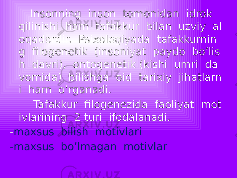  Insonning inson tomonidan idrok qilinishi ham tafakkur bilan uzviy al oqadordir. Psixologiyada tafakkurnin g filogenetik (insoniyat paydo bo’lis h davri), ontogenetik (kishi umri da vomida) bilishga oid tarixiy jihatlarn i ham o’rganadi. Tafakkur filogenezida faoliyat mot ivlarining 2 turi ifodalanadi. - maxsus bilish motivlari -maxsus bo’lmagan motivlar 