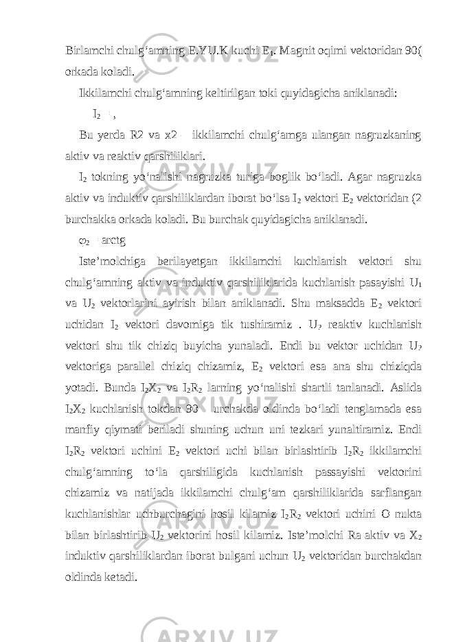 Birlamchi chulg‘amning E.YU.K kuchi E 1 . Magnit oqimi vektoridan 90( orkada koladi. Ikkilamchi chulg‘amning keltirilgan toki quyidagicha aniklanadi: I 2 = , Bu yerda R2 va x2 – ikkilamchi chulg‘amga ulangan nagruzkaning aktiv va reaktiv qarshiliklari. I 2 tokning yo‘nalishi nagruzka turiga boglik bo‘ladi. Agar nagruzka aktiv va induktiv qarshiliklardan iborat bo‘lsa I 2 vektori E 2 vektoridan (2 burchakka orkada koladi. Bu burchak quyidagicha aniklanadi.  2 = arctg Iste’molchiga berilayetgan ikkilamchi kuchlanish vektori shu chulg‘amning aktiv va induktiv qarshiliklarida kuchlanish pasayishi U 1 va U 2 vektorlarini ayirish bilan aniklanadi. Shu maksadda E 2 vektori uchidan I 2 vektori davomiga tik tushiramiz . U P reaktiv kuchlanish vektori shu tik chiziq buyicha yunaladi. Endi bu vektor uchidan U P vektoriga parallel chiziq chizamiz, E 2 vektori esa ana shu chiziqda yotadi. Bunda I 2 X 2 va I 2 R 2 larning yo‘nalishi shartli tanlanadi. Aslida I 2 X 2 kuchlanish tokdan 90 urchakda oldinda bo‘ladi tenglamada esa manfiy qiymati beriladi shuning uchun uni tezkari yunaltiramiz. Endi I 2 R 2 vektori uchini E 2 vektori uchi bilan birlashtirib I 2 R 2 ikkilamchi chulg‘amning to‘la qarshiligida kuchlanish passayishi vektorini chizamiz va natijada ikkilamchi chulg‘am qarshiliklarida sarflangan kuchlanishlar uchburchagini hosil kilamiz I 2 R 2 vektori uchini O nukta bilan birlashtirib U 2 vektorini hosil kilamiz. Iste’molchi Ra aktiv va X 2 induktiv qarshiliklardan iborat bulgani uchun U 2 vektoridan burchakdan oldinda ketadi. 