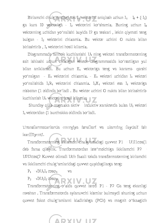 Birlamchi chulg‘amdagi tok I 1 vektorini aniqlash uchun I 1 = I 0 + (-I 2 ) ga kura I0 vektoriga - I 2 vektorini ko‘shamiz. Buning uchun I 0 vektorning uchidan yo‘nalishi buyida I2 ga teskari , lekin qiymati teng bulgan - I 2 vektorini chizamiz. Bu vektor uchini O nukta bilan birlashtirib , I 1 vektorini hosil kilamiz. Diagrammada tarmok kuchlanishi U 1 ning vektori transformatorning salt ishlashi uchun chizilgan vektor diagrammasida ko‘rsatilgan yul bilan aniklanadi. Bu uchun E 1 vektoriga teng va karama- qarshi yo‘nalgan - E 1 vektorini chizamiz. - E 1 vektori uchidan I 1 vektori yo‘nalishida I 1 R 1 vektorini chizamiz. I 1 X 1 vektori esa I 1 vektoriga nisbatan (1 oldinda bo‘ladi . Bu vektor uchini O nukta bilan birlashtirib kuchlanish U 1 vektorini hosil kilamiz. Shunday qilib nagruzka aktiv – induktiv xarakterda bulsa U 1 vektori I 1 vektoridan (1 burchakka oldinda bo‘ladi. Transformatorlarda energiya isroflari va ularning foydali ish koeffiiyenti. Transformatorning birlamchi chulg‘amidagi quvvat P1 = U1I1cos(1 deb faraz qilaylik. Tranformatordan iste’molchiga ikkilamchi P2 = U2I2cos(2 Kuvvat olinadi Uch fazali tokda transformatorning birlamchi va ikkilamchi chulg‘amlaridagi quvvat quyidagilarga teng: P 1 =  3U 1 I 1 cos  1 va P 2 =  3U 2 I 2 cos  2 Transformatorning o‘zida quvvat isrofi P1 - P2 Ga teng ekanligi ravshan . Transformatorda aylanuvchi kismlar bulmaydi shuning uchun quvvat fakat chulg‘amlarni kizdirishga (PCh) va magnit o‘tkazgich 